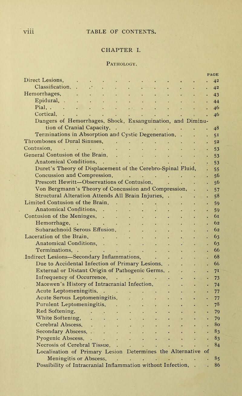 CHAPTER I. Pathology. PAGE Direct Lesions. 42 Classification, . . . . . . . . . .42 Hemorrhages, 43 Epidural 44 Pial . 46 Cortical, ............ 46 Dangers of Hemorrhages, Shock, Exsanguination, and Diminu- tion of Cranial Capacity 48 Terminations in Absorption and Cystic Degeneration, . . • 51 Thromboses of Dural Sinuses. 52 Contusion, ............ 53 General Contusion of the Brain, ........ 53 Anatomical Conditions, ......... 53 Duret’s Theory of Displacement of the Cerebro-Spinal Fluid, . 55 Concussion and Compression, 56 Prescott Hewitt—Observations of Contusion, . . . .56 Von Bergmann’s Theory of Concussion and Compression, . . 57 Structural Alteration Attends All Brain Injuries, . . . -58 Limited Contusion of the Brain, ........ 59 Anatomical Conditions 59 Contusion of the Meninges 61 Hemorrhage 62 Subarachnoid Serous Effusion, ....... 62 Laceration of the Brain, 63 Anatomical Conditions, ......... 63 Terminations 66 Indirect Lesions—Secondary Inflammations, 68 Due to Accidental Infection of Primary Lesions, . . . .68 External or Distant Origin of Pathogenic Germs, . . . • 7i Infrequency of Occurrence >73 Macewen’s History of Intracranial Infection, . . . .74 Acute Leptomeningitis, ......... 77 Acute Serous Leptomeningitis, ....... 77 Purulent Leptomeningitis. ........ 78 Red Softening, .......... White Softening, .......... 7q Cerebral Abscess 80 Secondary Abscess 83 Pyogenic Abscess, 83 Necrosis of Cerebral Tissue 84 Localization of Primary Lesion Determines the Alternative of Meningitis or Abscess, . ....... 85 Possibility of Intracranial Inflammation without Infection, . . 86