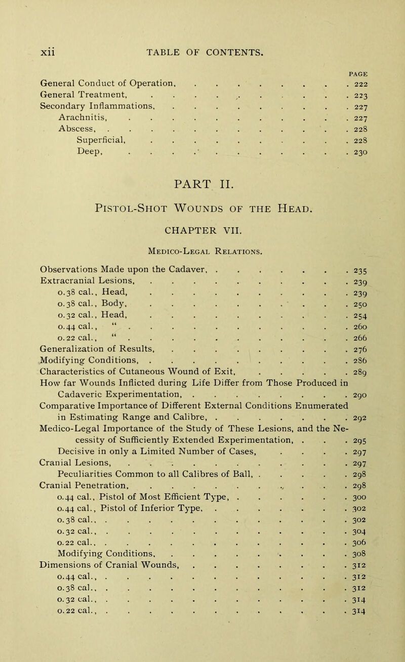 PAGE General Conduct of Operation 222 General Treatment, 223 Secondary Inflammations, ......... 227 Arachnitis, ........... 227 Abscess 228 Superficial, .......... 22S Deep, . . . .' . . . . . . . 230 PART II. Pistol-Shot Wounds of the Head. CHAPTER VII. Medico-Legal Relations. Observations Made upon the Cadaver Extracranial Lesions 0.38 cal.. Head, 0.38 cal.. Body, .......... 0.32 cal.. Head, .......... 0.44 cal., 0.22 cal., “ . Generalization of Results, ......... Modifying Conditions, Characteristics of Cutaneous Wound of Exit, How far Wounds Inflicted during Life Differ from Those Produced in Cadaveric Experimentation, Comparative Importance of Different External Conditions Enumerated in Estimating Range and Calibre, ....... Medico-Legal Importance of the Study of These Lesions, and the Ne- cessity of Sufficiently Extended Experimentation, . Decisive in only a Limited Number of Cases, .... Cranial Lesions, ........... Peculiarities Common to all Calibres of Ball, ..... Cranial Penetration, 0.44 cal.. Pistol of Most Efficient Type 0.44 cal.. Pistol of Inferior Type, ....... 0.38 cal., ............ 0.32 cal., ............ 0.22 cal., ............ Modifj-ing Conditions, ......... Dimensions of Cranial Wounds 0.44 cal 0.38 cal., ............ 0.32 cal., ............ 0.22 cal., 235 239 239 250 254 260 266 276 286 289 2 go 292 295 297 297 298 298 300 302 302 304 306 308 312 312 312 314 314