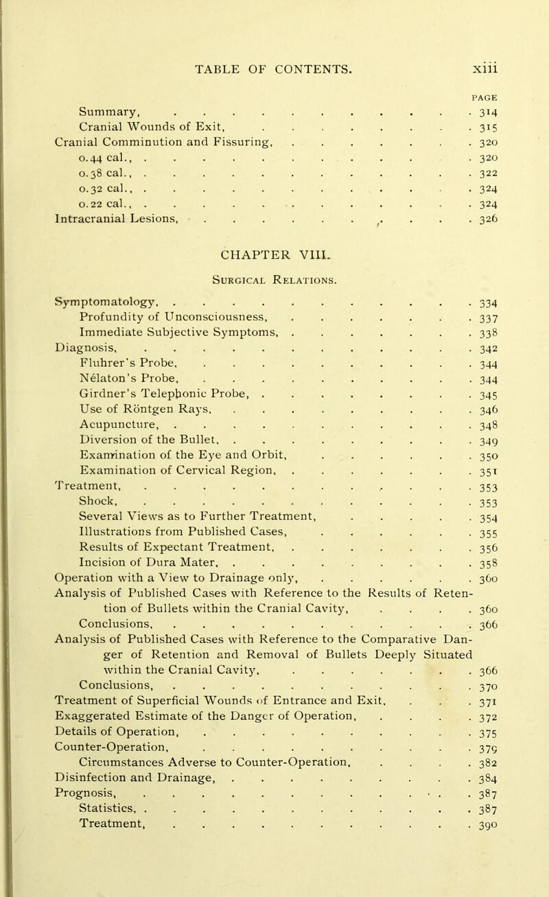 PAGE Summary, 314 Cranial Wounds of Exit, 315 Cranial Comminution and Fissuring, ....... 320 0.44 cal., ........... 320 0.38 cal., ............ 322 0.32 cal 324 0.22 cal., . . . . . . . . . . , . 324 Intracranial Lesions, . 326 CHAPTER VIII. Surgical Relations. Symptomatology, ........... 334 Profundity of Unconsciousness, ....... 337 Immediate Subjective Symptoms, ....... 338 Diagnosis. 342 Fluhrer's Probe, .......... 344 Nelaton’s Probe, .......... 344 Girdner’s Telephonic Probe, ........ 345 Use of Rbntgen Rays, ......... 346 Acupuncture, ........... 348 Diversion of the Bullet, ......... 349 Exanrination of the Eye and Orbit, ...... 350 Examination of Cervical Region, ....... 351 Treatment, ............. 353 Shock 353 Several Views as to Further Treatment, ..... 354 Illustrations from Published Cases, ...... 355 Results of Expectant Treatment, 356 Incision of Dura Mater, ......... 358 Operation with a View to Drainage only, ...... 3C0 Analysis of Published Cases with Reference to the Results of Reten- tion of Bullets within the Cranial Cavity, .... 360 Conclusions, ........... 366 Analysis of Published Cases with Reference to the Comparative Dan- ger of Retention and Removal of Bullets Deeply Situated within the Cranial Cavity, ....... 366 Conclusions, ........... 370 Treatment of Superficial Wounds of Entrance and Exit, . . . 371 Exaggerated Estimate of the Danger of Operation, .... 372 Details of Operation . 375 Counter-Operation, .......... 379 Circumstances Adverse to Counter-Operation. .... 382 Disinfection and Drainage, ......... 384 Prognosis, . . • . .387 Statistics, ............ 387 Treatment, 390