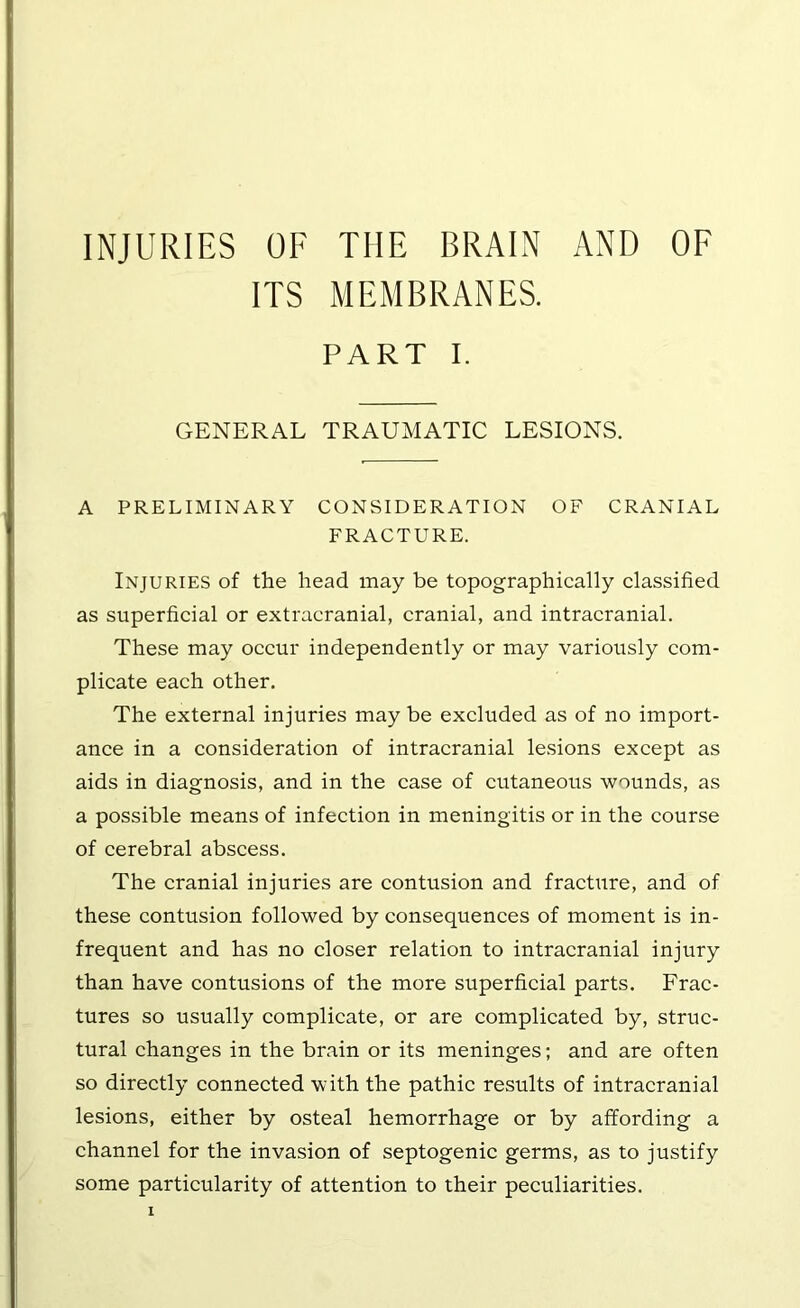 INJURIES OF THE BRAIN AND OF ITS MEMBRANES. PART I. GENERAL TRAUMATIC LESIONS. A PRELIMINARY CONSIDERATION OF CRANIAL FRACTURE. Injuries of the head may be topographically classified as superficial or extracranial, cranial, and intracranial. These may occur independently or may variously com- plicate each other. The external injuries may be excluded as of no import- ance in a consideration of intracranial lesions except as aids in diagnosis, and in the case of cutaneous wounds, as a possible means of infection in meningitis or in the course of cerebral abscess. The cranial injuries are contusion and fracture, and of these contusion followed by consequences of moment is in- frequent and has no closer relation to intracranial injury than have contusions of the more superficial parts. Frac- tures so usually complicate, or are complicated by, struc- tural changes in the brain or its meninges; and are often so directly connected with the pathic results of intracranial lesions, either by osteal hemorrhage or by affording a channel for the invasion of septogenic germs, as to justify some particularity of attention to their peculiarities.