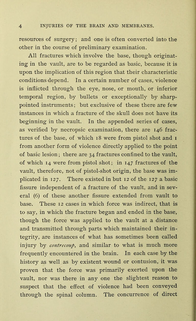 resources of surgery; and one is often converted into the other in the course of preliminary examination. All fractures which involve the base, though originat- ing in the vault, are to be regarded as basic, because it is upon the implication of this region that their characteristic conditions depend. In a certain number of cases, violence is inflicted through the eye, nose, or mouth, or inferior temporal region, by bullets or exceptionally by sharp- pointed instruments; but exclusive of these there are few instances in which a fracture of the skull does not have its beginning in the vault. In the appended series of cases, as verified by necropsic examination, there are 146 frac- tures of the base, of which 18 were from pistol shot and i from another form of violence directly applied to the point of basic lesion; there are 34 fractures confined to the vault, of which 14 were from pistol shot; in 147 fractures of the vault, therefore, not of pistol-shot origin, the base was im- plicated in 127. There existed in but 12 of the 127 a basic fissure independent of a fracture of the vault, and in sev- eral (6) of these another fissure extended from vault to base. These 12 cases in which force was indirect, that is to say, in which the fracture began and ended in the base, though the force was applied to the vault at a distance and transmitted through parts which maintained their in- tegrity, are instances of what has sometimes been called injury by contrecoup, and similar to what is much more frequently encountered in the brain. In each case by the history as well as by existent wound or contusion, it was proven that the force was primarily exerted upon the vault, nor was there in any one the slightest reason to suspect that the effect of violence had been conveyed through the spinal column. The concurrence of direct