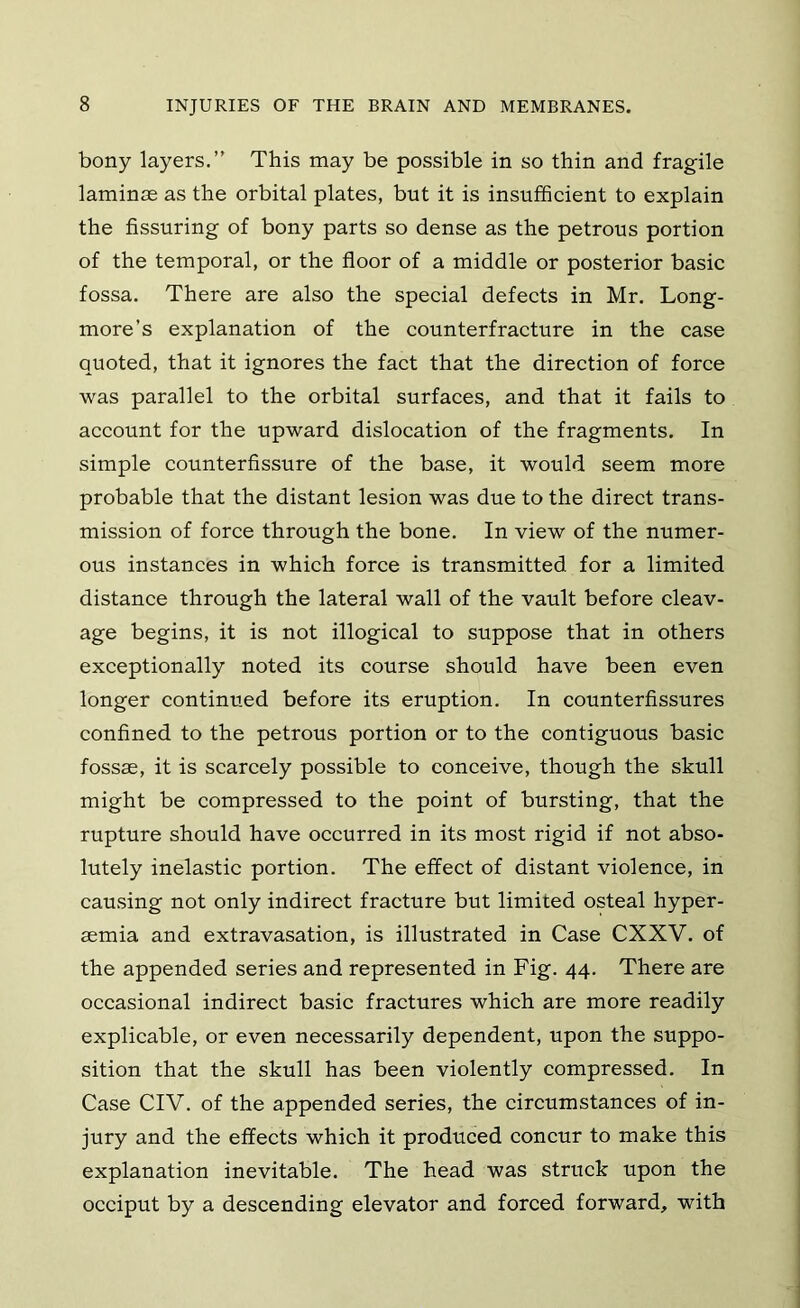 bony layers.” This may be possible in so thin and fragile laminae as the orbital plates, but it is insufficient to explain the Assuring of bony parts so dense as the petrous portion of the temporal, or the floor of a middle or posterior basic fossa. There are also the special defects in Mr. Long- more’s explanation of the counterfracture in the case quoted, that it ignores the fact that the direction of force was parallel to the orbital surfaces, and that it fails to account for the upward dislocation of the fragments. In simple counterflssure of the base, it would seem more probable that the distant lesion was due to the direct trans- mission of force through the bone. In view of the numer- ous instances in which force is transmitted for a limited distance through the lateral wall of the vault before cleav- age begins, it is not illogical to suppose that in others exceptionally noted its course should have been even longer continued before its eruption. In counterflssures conflned to the petrous portion or to the contiguous basic fossae, it is scarcely possible to conceive, though the skull might be compressed to the point of bursting, that the rupture should have occurred in its most rigid if not abso- lutely inelastic portion. The effect of distant violence, in causing not only indirect fracture but limited osteal hyper- aemia and extravasation, is illustrated in Case CXXV. of the appended series and represented in Fig. 44. There are occasional indirect basic fractures which are more readily explicable, or even necessarily dependent, upon the suppo- sition that the skull has been violently compressed. In Case CIV. of the appended series, the circumstances of in- jury and the effects which it produced concur to make this explanation inevitable. The head was struck upon the occiput by a descending elevator and forced forward, with