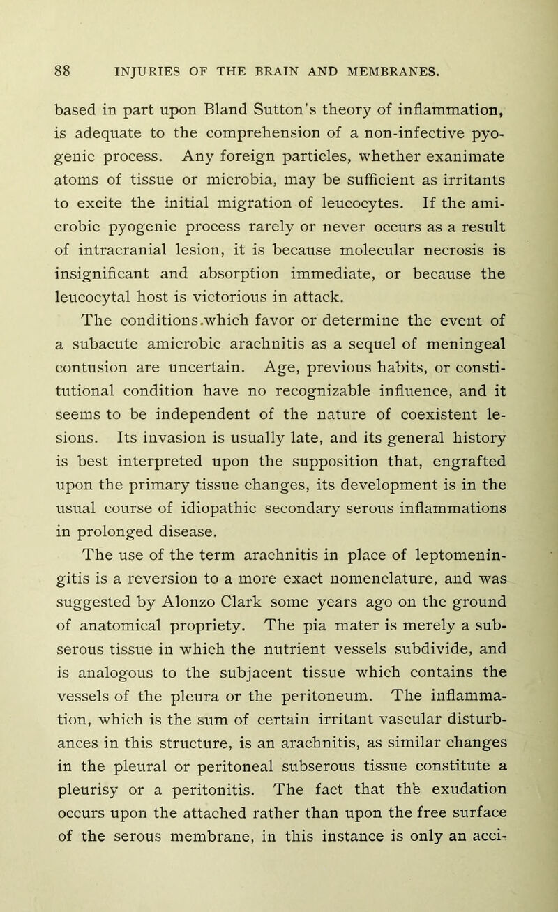 based in part upon Bland Sutton’s theory of inflammation, is adequate to the comprehension of a non-infective pyo- genic process. Any foreign particles, whether exanimate atoms of tissue or microbia, may be sufficient as irritants to excite the initial migration of leucocytes. If the ami- crobic pyogenic process rarely or never occurs as a result of intracranial lesion, it is because molecular necrosis is insignificant and absorption immediate, or because the leucocytal host is victorious in attack. The conditions.which favor or determine the event of a subacute amicrobic arachnitis as a sequel of meningeal contusion are uncertain. Age, previous habits, or consti- tutional condition have no recognizable influence, and it seems to be independent of the nature of coexistent le- sions. Its invasion is usually late, and its general history is best interpreted upon the supposition that, engrafted upon the primary tissue changes, its development is in the usual course of idiopathic secondary serous inflammations in prolonged disease. The use of the term arachnitis in place of leptomenin- gitis is a reversion to a more exact nomenclature, and was suggested by Alonzo Clark some years ago on the ground of anatomical propriety. The pia mater is merely a sub- serous tissue in which the nutrient vessels subdivide, and is analogous to the subjacent tissue which contains the vessels of the pleura or the peritoneum. The inflamma- tion, which is the sum of certain irritant vascular disturb- ances in this structure, is an arachnitis, as similar changes in the pleural or peritoneal subserous tissue constitute a pleurisy or a peritonitis. The fact that th’e exudation occurs upon the attached rather than upon the free surface of the serous membrane, in this instance is only an acci-