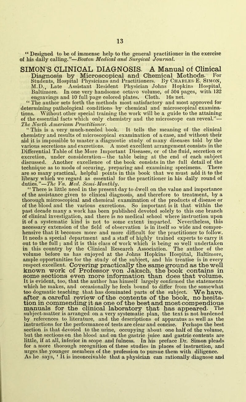 “ Designed to be of immense help to the general practitioner in the exercise of his daily calling.”—Boston Medical and Surgical Journal. SIMON’S CLINICAL DIAGNOSIS. A Manual of Clinical Diagnosis by Microscopical and Chemical Methods. For Students, Hospital Physicians and Practitioners. By Charles E. Simon, M.D., Late Assistant Resident Physician Johns Hopkins Hospital, Baltimore. In one very handsome octavo volume, of 504 pages, with 132 engravings and 10 full page colored plates. Cloth. 16s net. “ The author sets forth the methods most satisfactory and most approved for determining pathological conditions by chemical and microscopical examina- tions. Without other special training the work will be a guide to the attaining of the essential facts which only chemistry and the microscope can reveal.”— The North American Practitioner. “ This is a very much-needed book. It tells the meaning of the clinical chemistry and results of microscopical examination of a case, and without their aid it is impossible to master a diagnostic study of many diseases told by the various secretions and excretions. A most excellent arrangement consists in the Differential Table of the More Important Diseases, or of the fluid, secretion or excretion, under consideration—the table being at the end of each subject discussed. Another excellence of the book consists in the full detail of the technique as to mode of securing, preparing and examining specimens. There are so many practical, helpful points in this book that we must add it to the library which we regard as essential for the practitioner in his daily round of duties.”—The Va. Med. Semi-Monthly. “ There is little need in the present day to dwell on the value and importance of the assistance given to clinical diagnosis, and therefore to treatment, by a thorough microscopical and chemical examination of the products of disease or of the blood and the various excretions. So important is it that within the past decade many a work has been published devoted solely to this one branch of clinical investigation, and there is no medical school where instruction upon it of a systematic kind is not to some extent imparted. Nevertheless, this necessary extension of the field of observation is in itself so wide and compre- hensive that it becomes more and more difficult for the practitioner to follow. It needs a special department and a staff of highly trained experts to carry it out to the full; and it is this class of work which is being so well undertaken in this country by the Clinical Research Association. The author of the volume before us has enjoyed at the Johns Hopkins Hospital, Baltimore, ample opportunities for the study of the subject, and his treatise is in every respect excellent. Covering practically the same ground as the well known work of Professor von Jaksch, the book contains in some sections even more information than does that volume. It is evident, too, that the author has himself largely confirmed the statements which he makes, and occasionally he feels bound to differ from the somewhat too dogmatic teaching that has dominated parts of the subject. We have, after a careful review of the contents of the book, no hesita- tion in commending it as one of the best and most compendious manuals for the clinical laboratory that has appeared. The subject-matter is arranged on a very systematic plan, the text is not burdened by references to literature, and the descriptions of apparatus as well as the instructions for the performance of tests are clear and concise. Perhaps the best section is that devoted to the urine, occupying about one half of the volume, but the sections on the blood and on the gastric juice and gastric contents are little, if at all, inferior in scope and fulness. In his preface Dr. Simon pleads for a more thorough recognition of these studies in places of instruction, and urges the younger members of the profession to pursue them with diligence. As he says, ‘ It is inconceivable that a physician can rationally diagnose and