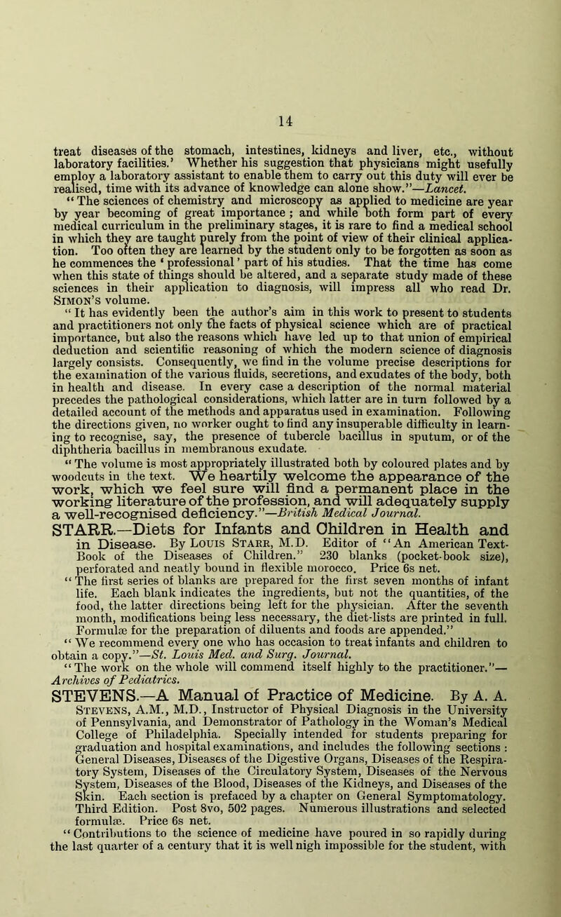 u treat diseases of the stomach, intestines, Iddneys and liver, etc., without laboratory facilities.’ Whether his suggestion that physicians might usefully employ a laboratory assistant to enable them to carry out this duty will ever be realised, time with its advance of knowledge can alone show.”—Lancet. “ The sciences of chemistry and microscopy as applied to medicine are year by year becoming of great importance ; and while noth form part of every medical curriculum in the preliminary stages, it is rare to find a medical school in which they are taught purely from the point of view of their clinical applica- tion. Too often they are learned by the student only to be forgotten as soon as he commences the ‘ professional ’ part of his studies. That the time has come when this state of things should be altered, and a separate study made of these sciences in their apj^ication to diagnosis, will impress all who read Dr. Simon’s volume. “ It has evidently been the author’s aim in this work to present to students and practitioners not only the facts of physical science which are of practical importance, but also the reasons which have led up to that union of empirical deduction and scientific reasoning of which the modern science of diagnosis largely consists. Consequently, we find in the volume precise descriptions for the examination of the various fluids, secretions, and exudates of the body, both in health and disease. In every case a description of the normal material precedes the pathological considerations, which latter are in turn followed by a detailed account of the methods and apparatus used in examination. Following the directions given, no worker ought to find any insuperable difficulty in learn- ing to recognise, say, the presence of tubercle bacillus in sputum, or of the diphtheria bacillus in membranous exudate. “ The volume is most appropriately illustrated both by coloured plates and by woodcuts in the text. We heartily welcome the appearance of the work, which we feel sure will find a permanent place in the working literature of the profession, and will adequately supply a well-recognised deficiency.”—Medical Journal. STARR.—Diets for Infants and Children in Health and in Disease. By Louis Starr, M.D. Editor of “An American Text- Book of the Diseases of Children.” 230 blanks (pocket-book size), perforated and neatly bound in flexible morocco. Price 6s net. “ The first series of blanks are prepared for the first seven months of infant life. Each blank indicates the ingredients, but not the quantities, of the food, the latter directions being left for the physician. After the seventh month, modifications being less necessary, the diet-lists are printed in full. Formulffi for the preparation of diluents and foods are appended.” “We recommend every one who has occasion to treat infants and children to obtain a copy.”—St. Louis Med. and Surg. Journal. “The work on the whole will commend itself highly to the practitioner.”— Archives of Pediatrics. STEVENS.—A Manual of Practice of Medicine. By A. A. Stevens, A.M., M.D., Instructor of Physical Diagnosis in the University of Pennsylvania, and Demonstrator of Pathology in the Woman’s Medical College of Philadelphia. Specially intended for students preparing for graduation and hospital examinations, and includes the following sections : General Diseases, Diseases of the Digestive Organs, Diseases of the Respira- tory System, Diseases of the Circulatory System, Diseases of the Nervous System, Diseases of the Blood, Diseases of the Kidneys, and Diseases of the Skin. Each section is prefaced by a chapter on General Symptomatology. Third Edition. Post 8vo, 502 pages. Numerous illustrations and selected formula}. Price 6s net. “ Contributions to the science of medicine have poured in so rapidly during the last quarter of a century that it is well nigh impossible for the student, with