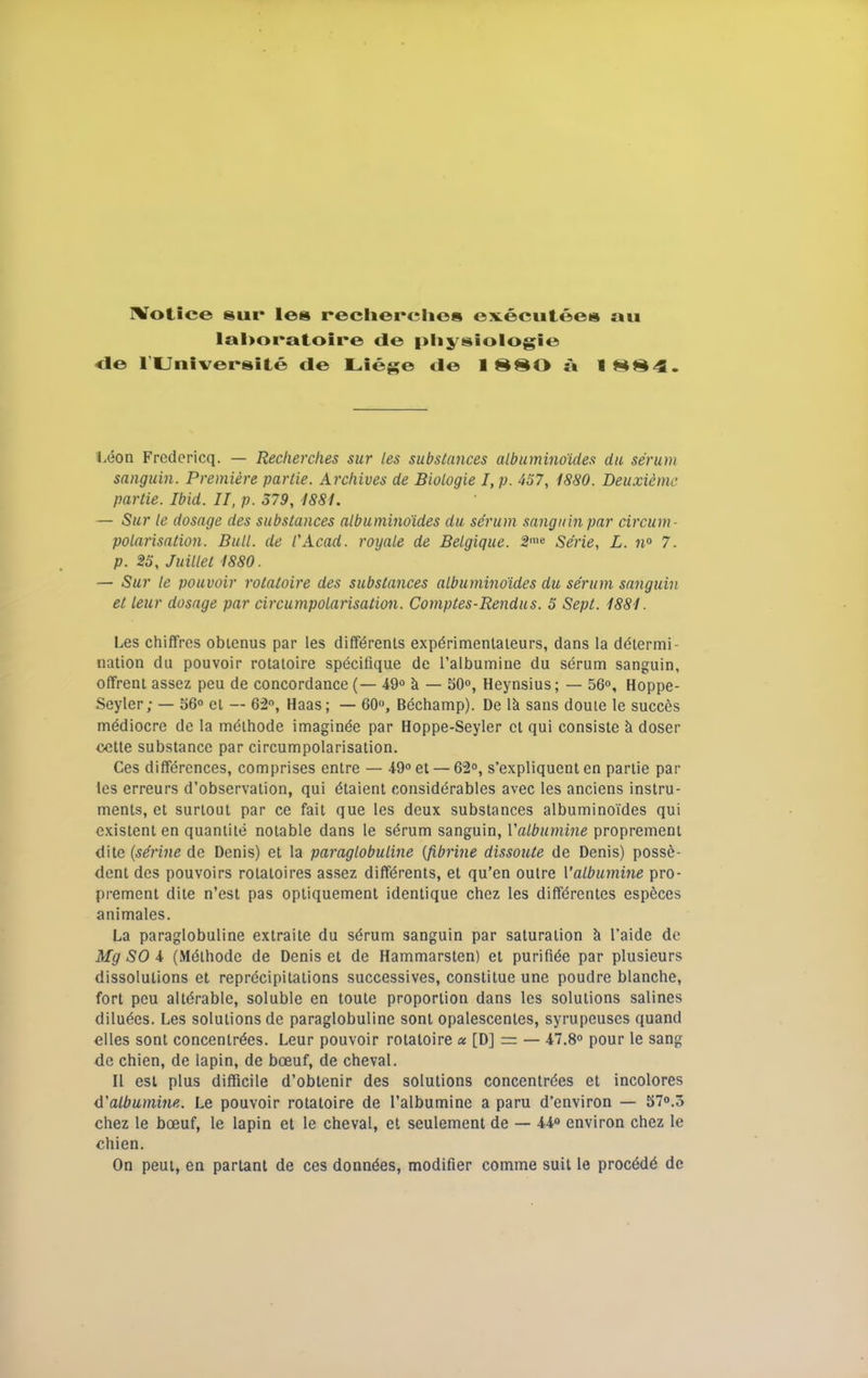 Notice 8UI* les r*ecliei’elio« oxeciiteeis an lal>o(*atoire die pliys^iologie <le lUiiiversite de Lie^e de 1 a l,(5on Fredericq. — Recherches sur les substances albuminoldes du serum sanguin. Premiere parlie. Archives de Biologie I, p. 457, 1880. Deuxiemc partie. Ibid. II, p. 379, 1881. — Sur le dosage des substances albumindides du serum sanguin par circum- polarisation. Bull, de I'Acad. rotjale de Belgique. Se'rie, L. n° 7. p. 25, Juillet 1880. — Sur le pouvoir rotatoire des substances albumindides du serum sanguin et leur dosage par circumpolarisation. Comptes-Rendus. 5 Sept. 1881. Les chiffrcs obienus par les diffdrents expdrimenlaieurs, dans la ddtermi- nation du pouvoir rotatoire spdcifique de I’albumine du sdrum sanguin, offrent assez peu de concordance (— 49® k — 50», Heynsius; — 56°, Hoppe- Seyler; — 56° et — 62°, Haas; — 60°, Bechamp). De Ik sans dome le succes mddiocre de la mdthode imaginde par Hoppe-Seyler et qui consiste k doser cctle substance par circumpolarisation. Ces differences, comprises entre — 49° et — 62°, s’expliquent en partie par les erreurs d’observation, qui dtaient considdrables avec les anciens instru- ments, et surtout par ce fait que les deux substances albuminoldes qui existent en quaniite notable dans le sdrum sanguin, Valbumine proprement ditc {serine de Denis) et la paraglobuline {fibrine dissoute de Denis) posse- dent des pouvoirs rotatoires assez diffdrents, et qu’en outre Valbumine pro- prement dite n’est pas optiquement identique chez les diffdrentes espdees animates. La paraglobuline extraite du sdrum sanguin par saturation k Faide de Mg SO i (Mdthode de Denis et de Hammarsten) et purifide par plusieurs dissolutions et reprdcipitations successives, constitue une poudre blanche, fort peu altdrable, soluble en toute proportion dans les solutions salines diludes. Les solutions de paraglobuline sont opalescentes, syrupeuses quand elles sont concentrdes. Leur pouvoir rotatoire « [D] = — 47.8° pour le sang de chien, de lapin, de boeuf, de cheval. II est plus difficile d’obtenir des solutions concentrdes et incolores d'albumine. Le pouvoir rotatoire de I’albumine a paru d’environ — 57°.5 chez le boeuf, le lapin et le cheval, et seulement de — 44° environ chez le chien. On peut, en partant de ces donndes, modifier comme suit le proeddd de