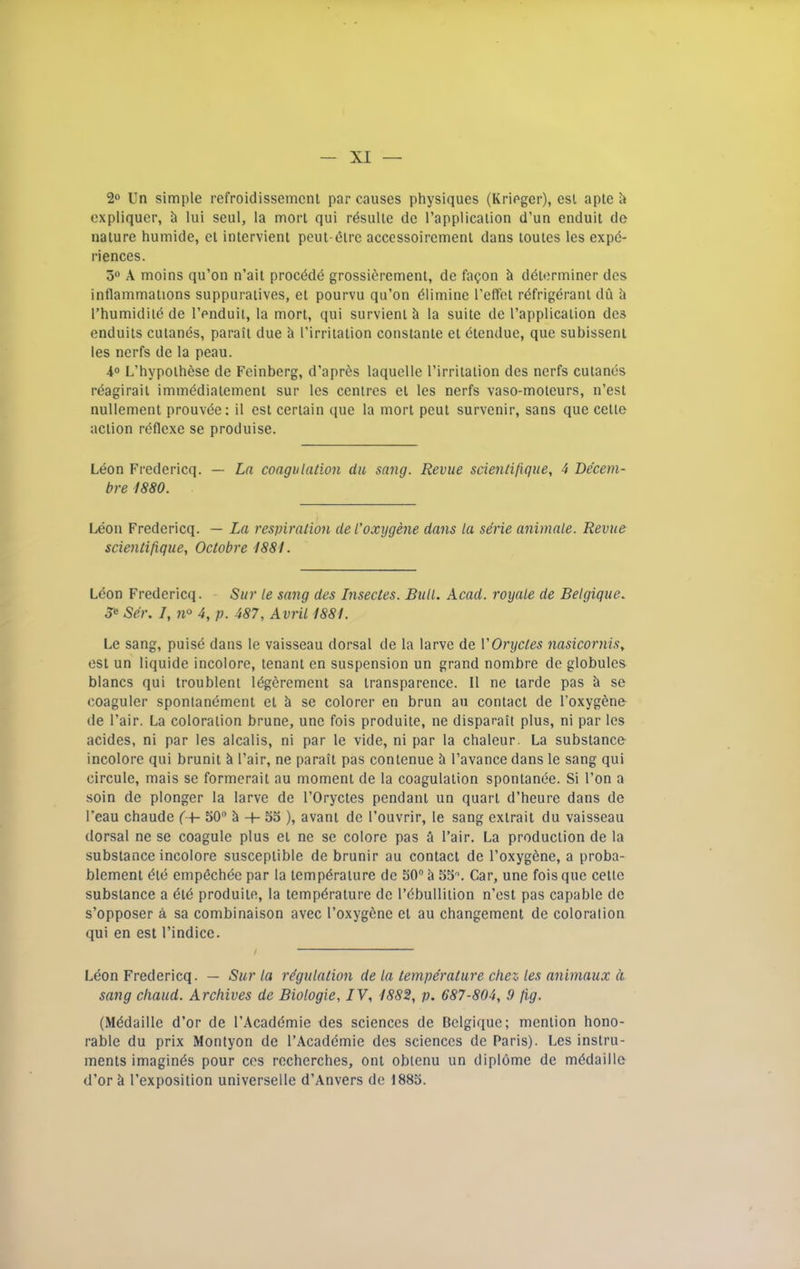 2o Un simple refroidissemcnl par causes physiques (Kriegcr), esl apte h expliquer, h lui seul, la morl qui rdsulte de I’applicalion d’un enduit de nature huinide, el inlervient pent-dire accessoiremenl dans loutes les expe- riences. 3« A moins qu’on n’ail procddd grossierement, de fagon h ddiorminer dcs inflammations suppuraiives, el pourvu qu’on dlimine I’effet rdfrigdranl du h I’humidild de I’enduii, la mort, qui survieni h la suite de rapplicaiion des enduils culanes, parail due h I’irritation constanle el dtendue, que subisseni les nerfs de la peau. L’hypolhdse de Feinberg, d’aprds laquelle I’irritalion des nerfs cuiands rdagirail immddialemeni sur les centres el les nerfs vaso-moleurs, n’est nullemenl prouvde: il est certain que la mort pout survenir, sans quo celle action rdflcxe se produise. Leon Fredericq. — Ln coagulation du sang. Revue scientifique, 4 Decem- bre 1880. Leon Fredericq. — La respiration del’oxygene dans la serie animale. Revue scientifique, Octobre 1881. Ldon Fredericq. Sur le sang des Inseetes. Bull. Acad, royale de Belgique. Je Ser. /, n° 4, p. 487, Avril 1881. Le sang, puisd dans le vaisseau dorsal de la larve de ['Oryctes nasicornis, esl un liquide incolore, tenant en suspension un grand nombre de globules blancs qui troublent Idgeremcnt sa transparence. II ne larde pas h se coaguler spontandment et h se colorer en brun au contact de I’oxygdne- de Fair. La coloration brune, une fois produite, ne disparaii plus, ni par les acides, ni par les alcalis, ni par le vide, ni par la chalcur. La substance incolore qui brunit Fair, ne parail pas conlenue ii Favance dans le sang qui circule, mais se formerail au moment de la coagulation spontande. Si Fon a soin do plonger la larve de FOryctes pendant un quart d’heure dans de Feau chaude ('+- 50 5 -i- 55 ), avani de Fouvrir, le sang extrait du vaisseau dorsal ne se coagule plus el ne se colore pas a Fair. La production de la substance incolore susceptible de brunir au contact de Foxygene, a proba- blement did empechde par la lempdraiure de 50 h 55\ Car, une fois que cette substance a did produite, la tempdrature de Fdbullilion n’ost pas capable de s’opposer a sa combinaison avec Foxygdne el au changement de coloralion qui en est Findice. Leon Fredericq. — Sur la regulation de la temperature chez les animaux d sang chaud. Archives de Biologie, IV, 1882, p. 687-804, 9 fig. (Mddaille d’or de FAcaddmie des sciences de Belgique; mention hono- rable du prix Montyon de FAcaddmie des sciences de Paris). Les instru- ments imaginds pour cos recherches, oni obienu un dipldme de mddaille d’or k Fexposition universelle d’Anvers de 1885.