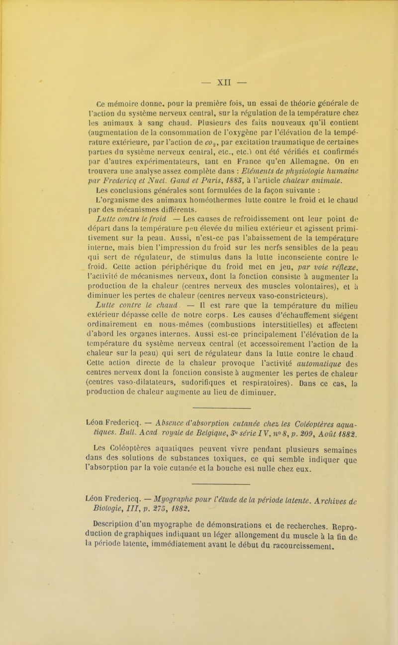 Cc m^moire donne. pour la premiere fois, un essai de thdorie gdndrale de I’aciion du syslcme nerveux central, sur la regulation de la tempdralure chez les animaux k sang chaud. Plusieurs des fails nouveaux qu’il conlient (augmentation de la consommalion de I’oxygene par reldvalion de la tempe- rature exterieure, par I’action de par excitation traumatique de certaines parties du systeme nerveux central, etc., elc.l ont ete verifies et confirmes [lar d’autres experimenlaleurs, lant en France qu’en Allemagne. On en trouvera unc analyse assez complete dans : Elements de physioLogie humaine par Fredericq et NiieL. Gand et Paris, 1883, a Particle clialeur animale. Les conclusions gendrales sont formuiees de la fa^on suivante : L’organisme des animaux homeothermes lutie contre le froid et le chaud par des mecanismes differenis. Lutte contre Le froid — Les causes de refroidissement ont leur point de depart dans la temperature peu eievde du milieu exldrieur el agissent primi- livement sur la peau. Aussi, n’esi-ce pas rabaissemeni de la temperature interne, mais bien I’impression du froid sur les nerfs sensibles de la peau qui sen de regulaleur, de stimulus dans la lutte inconsciente contre le froid. Celle action pdripherique du froid met en jeu, par vote reflexe, I’aciiviie de mecanismes nerveux, donl la fonclion consisie k augmenter la production de la chaleur (centres nerveux des muscles volontaires), et a diminuer les penes do chaleur (centres nerveux vaso-conslricleurs). Lutte contre Le chaud. — 11 est rare que la temperature du milieu exterieur depasse celle de noire corps. Les causes d’echauffement sidgent ordinairement en nous-memes (combustions inierslilielles) et affecleni d’abord les organes internes. Aussi esi-ce principalement I’dievalion de la temperature du systeme nerveux central (et accessoirement Faction de la chaleur sur la peau) qui sert de regulaleur dans la lutte contre le chaud Cette action direcie de la chaleur provoque Faclivite automatique des centres nerveux donl la fonclion consisie k augmenter les penes de chaleur (centres vaso-dilalateurs, sudorifniues et respiraloires). Dans ce cas, la production de chaleur augmenie au lieu de diminuer. Ldon Fredericq. — Absence d'absorption cutanee chez Les CoLeopteres aqua- tiques. BuLL. Acad royaLe de BeLgique, 3^ se'rielV, n° 8, p. 209, Aout 1882. Les Coldoptercs aquaiiques peuvenl vivre pendant plusieurs semaines dans des solutions de substances loxiques, ce qui semble indiquer quo Fabsorpiion par la voie culande et la bouche est nulle chez eux. Ldon Fredericq. — Myographe pour C^ude de La periode Latente. Archives de BioLogie, III, p. 275, 1882. Description d’un myographe de demonstrations el de recherches. Repro- duction degraphiques indiquani un Idger allongement du muscle k la fin de la pdriode latente, immediaiement avant le ddbut du racourcissemenl.