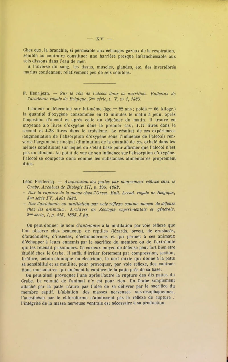 Chez eux, la branchie, si permeable aux echanges gazeux de la respiration, semble au coniraire consliluer une barriere presque infranchissable aux sels dissous dans I’eau de mer. A I’inverse du sang, les tissus, muscles, glandes, etc. des inverldbrds marius coniienneni relaiivement peu de sels solubles. F. Henrijean. — Sur le rdle de t'alcool dans la nutrition. Bulletins de L'academie royale de Belgique, 3''« serie, t. V, 1, 1883. L’auieur a ddtermind sur lui-m6me (3ge 22 ans; poids = 66 kilogr.) la quanlild d’oxygfene consommde en 15 minutes le matin k jeun, apres I’ingestion d’alcool et apr6s celle du ddjeuner du matin. 11 trouve en moyenne 3.5 litres d’oxyg^ne dans le premier cas; 4.17 litres dans le second et 4.35 litres dans le iroisi^me. Le rdsultat de ces experiences (augmentation de I’absorption d’oxygSne sous I’influence de I’alcool) ren- verse I’argument principal (diminution de la quantild de cOj exhale dans les memes conditions) sur Icquel on s’etait base pour affirmer que I’alcool n’est pas un aliment. Au point de vue de son influence sur I’absorption d’oxygfene, I’alcool se comporte done comme les substances alimentaires propremeni dites. Leon Fredericq. — Amputation des pattes par mouvement reflexe chex le Crabe. Archives de Biologie III, p. 255, 1882. - Sur la rupture de la queue chez I’Orvet. Bull. Accad. royale de Belgique, J'*' serie IV, Aout 1882. — Sur I'autotomie ou mutilalion par voie reflexe comme moyen de defense chez les animaux. Archives de Zoologie experimentale et generate. 2'^esri-ie, I,p. 413, 1883, 3 fig. On pent donner le nom (i'autotomie k la mutilation par voie reflexe que Ton observe chez beaucoup de reptiles (Idzards, orvet), de crustacds, d’arachnides, d’insectes, d’echinodermes et qui permet k ces animaux d’echapper leurs ennemis par le sacrifice du membre ou de I’extremite qui les retenait prisonniers. Ce curieux moyen de defense peut fort bien etre etudie chez le Crabe. 11 suffit d’irritcr fortement par compression, section, brCilure, action chimique ou eiectrique, le nerf mixte qui donne k la patte sa sensibilite et sa motilite, pour provoquer, par voie rdflexe, des contrac- tions musculaircs qui amenent la rupture de la patte prds de sa base. On peut ainsi provoquer I’une apr6s I’autre la rupture des dix pattes du Crabe. La volontd de I’animal n’y est pour rien. Un Crabe simplement attache par la patte n’aura pas ridde de se ddlivrer par le sacrifice du membre captif. L’ablation des masses nerveuses sus-oesophagiennes, I’anesthesie par le chloroforme n’abolissent pas le rdflexe de rupture ; I’inldgrite de la masse nerveuse ventrale est ndeessaire k sa production.