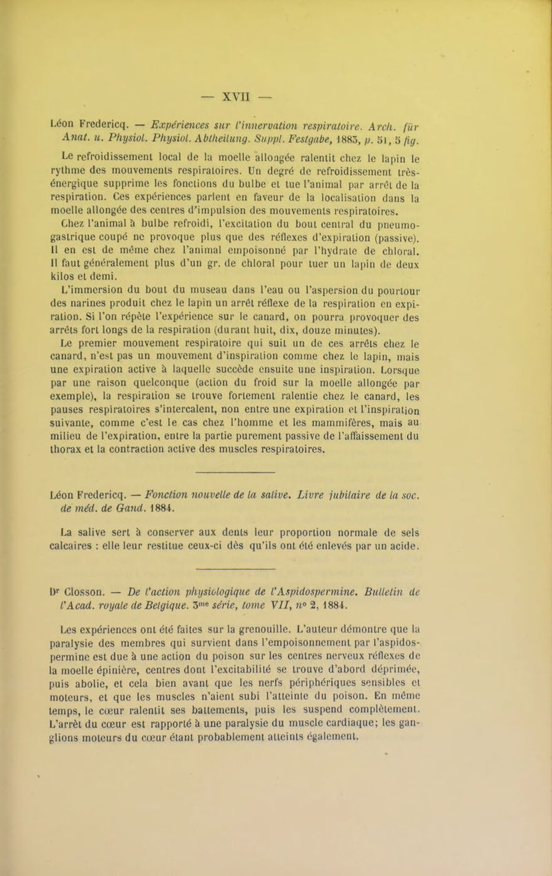 L6on Fredericq. — Experiences sur I’innervaiion respiraloire. Arch, fiir Anat. u. Physiol. Physiol. Abtheiluny. Siippl. Festgabe, 1885, /j. 5i, 5 fig. Le refroidissemeni local de la moelle allongde raleniit chez le lapin le rythme des mouvemenls respiraioires. Un degrd de refroidissemeni ir6s- dnergique supprime les fonciions du bulbe el lue I’animal par arrei de la respiraiion. Ces experiences parleiii en faveur de la localisation dans la moelle allongde des centres d’impulsion des mouvemenls respiraioires. Chez I’animal h bulbe refroidi, I’exciiaiion du boul central du pneumo- gasirique coupd ne provoque plus que des rdflexes d’expiralion (passive). II en esl de mdme chez I’animal empoisonnd par I’hydraie de chloral. II faut gdndralemeni plus d’un gr. de chloral pour luer un lapin de deux kilos el demi. L’immersion du boul du museau dans I’eau ou I’aspersion du pourlour des narines produit chez le lapin un arret rdflexe de la respiration en expi- ration. Si Ton rdpdie I’expdrience sur le canard, on pourra provoquer des arrdts fort longs de la respiraiion (durani huit, dix, douze minutes). Le premier mouvement respiraloire qui suit un de ces arrdts chez le canard, n’est pas un mouvement d’inspiralion comme chez le lapin, mais une expiration active h laquelle succdde ensuiie une inspiration. Lorsque par une raison quelconque (action du froid sur la moelle allongde par exemple), la respiraiion se irouve foriement ralentie chez le canard, les pauses respiraioires s’inlercalent, non enire une expiration el I’inspiraljon suivanie, comme c’est le cas chez I’homme et les mammiferes, mais au milieu de I’expiration, enire la partie purement passive de I’affaissemeni du thorax et la contraction active des muscles respiraioires. Ldon Fredericq. — Fonction nouvelle de la salive. Livre jubilaire de la .soc. de mM. de Gaud. 1884. La salive sert h conserver aux dents leur proportion normale de sels calcaires : elle leur restilue ceux-ci dds qu’ils onl did enlevds par un acide. Df Closson. — De I’action physiologique de I'Aspidospermine. Bulleliii de I'Acad, royale de Belgique. S'® serie, tome VII, n® 2, 1884. Les expdriences oni did failes sur la grenouille. L’auleur ddmonire que la paralysie des membres qui survient dans rempoisonnemenl par I’aspidos- permine est due h une action du poison sur les centres nerveux rdflexes de la moelle dpinidre, centres dont rexcitabilild se irouve d’abord ddprimde, puis abolie, et cela bien avanl que les nerfs pdriphdriques sensiblcs el moieurs, el que les muscles n’aienl subi ratieinle du poison. En mdme temps, le coeur raleniit ses baitemenls, puis les suspend compldlemeni. L’arrdl du coeur est rapporld & une paralysie du muscle cardiaque; les gan- glions moieurs du cceur dtani probablemeni atieinis dgalemeni.
