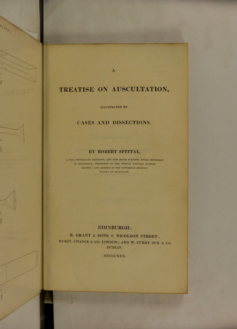 > ■ A TREATISE ON AUSCULTATION, « r \ 5 ILLUSTRATED BY } I CASES AND DISSECTIONS. BY ROBERT SPITTAL, LATELY physician’s ASSISTANT, AND NOW HOUSE SURGEON, ROYAL INFIRMARY OF EDINBURGH ; PRESIDENT OF THE PLINIAN NATURAL HISTORY society; AND MEMBER OF THE HUNTERIAN MEDICAL SOCIETY OF EDINBURGH. EDINBURGH: R. GRANT & SONS, 8. NICOLSON STREET; IIUIIST, CHANCE & CO, LONDON; AND W. CURRY JUN. & CO. DUBLIN. MDCCCXXX.