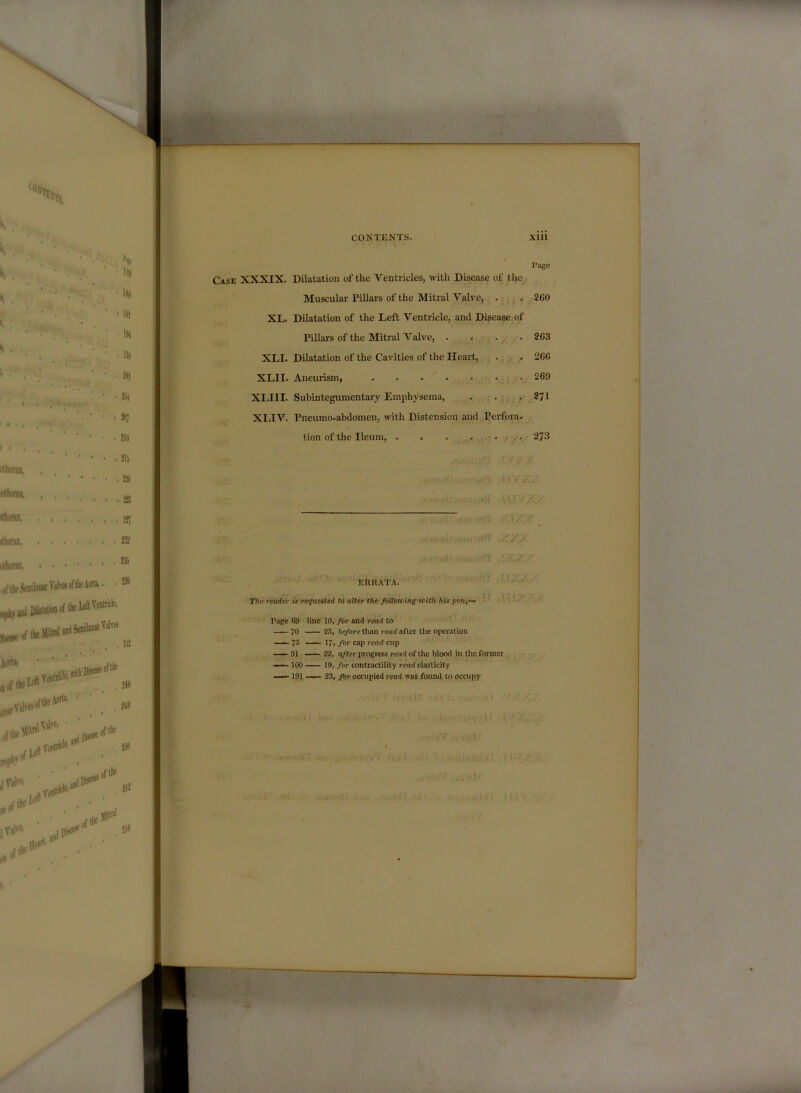 Page Case XXXIX. Dilatation of the Ventricles, with Disease of the Muscular Pillars of the Mitral Valve, . , 2G0 XL. Dilatation of the Left Ventricle, and Disease of Pillars of the Mitral Valve, . > . .203 XLI. Dilatation of the Cavities of the Heart, . • 206 XLII. Aneiuism, • 260 XLIII. Subintegumentary Emphysema, . . .271 XLIV. Pneumo-abdomen, with Distension and Perfora- tion of the Ileum, . . . . . f . 273 ERRATA. The reader is regitested to alter the follotving with his pen,— Rage G9 line 10, for and read to 70 25, before than read after the operation — 75 — 17, for cap read cup — 91 — 22, after progress read of the blood in the former — 100 19, for contractility read elasticity 19JL ■— 23, for occupied read was foimd to occupy