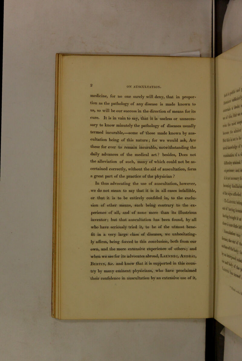 ON AUSCULTATION. *-jL medicine, for no one surely will deny, that in propor- tion as the pathology of any disease is made known to us, so will be our success in the direction of means for its cure. It is in vain to say, that it is useless or unneces- sary to know minutely the pathology of diseases usually termed incurable,—some of those made known by aus- cultation being of this nature; for we would ask. Are these for ever to remain incurable, notwithstanding the daily advances of the medical art ? besides. Does not the alleviation of such, many of which could not be as- certained correctly, without the aid of auscultation, form a gi’eat part of the practice of the physician ? In thus advocating the use of auscultation, however, we do not mean to say that it is in all cases infallible, or that it is to be entirely confided in, to the exclu- sion of other means, such being contrary to the ex- perience of all, and of none more than its illustrious inventor; but that auscultation has been found, by all who have seriously tried it, to be of the utmost bene- fit in a very large class of diseases, we unhesitating- ly affirm, being forced to this conclusion, both from our own, and the more extensive experience of others; and when we see for its advocates abroad, Laennec, Andral, Bertin, &c. and know that it is supported in this coun- try by many eminent physicians, who have proclaimed their confidence in auscultation by an extensive use of it,