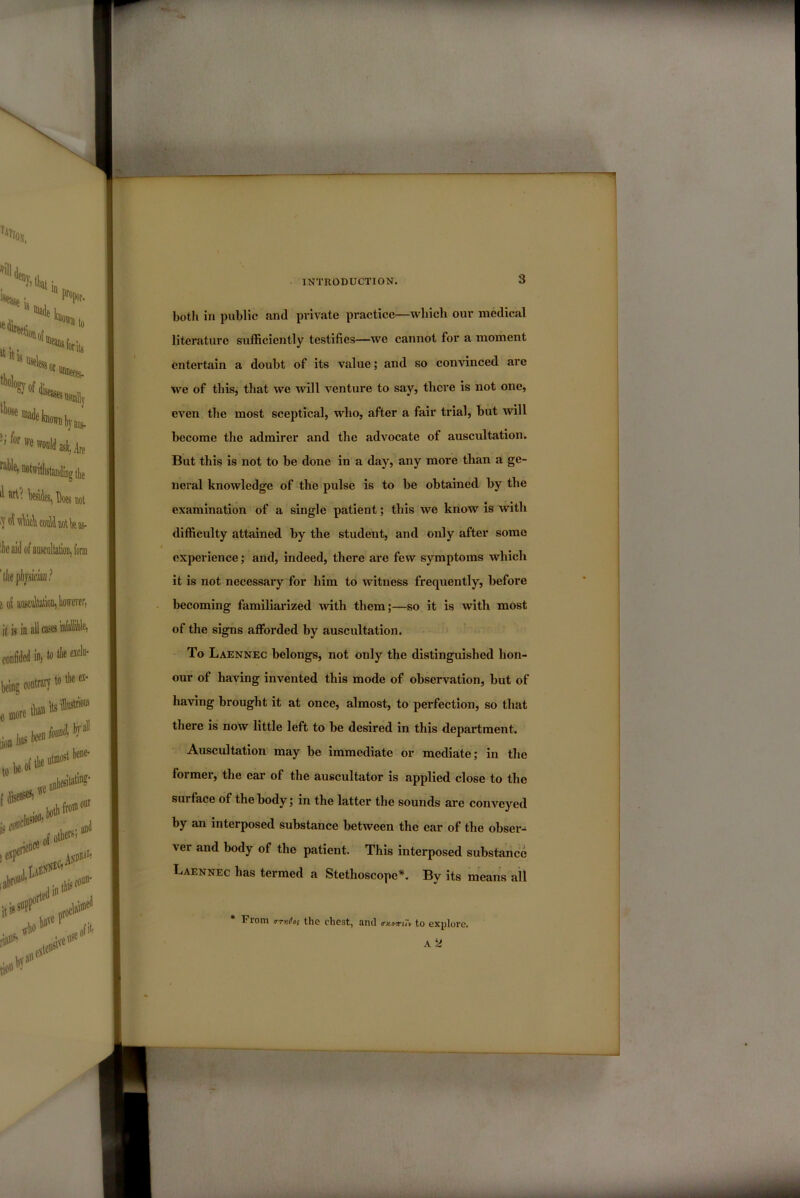 both in public and private practice—which our medical literature sufficiently testifies—we cannot for a moment entertain a doubt of its value; and so convinced are we of this, that we will venture to say, there is not one, even the most sceptical, who, after a fair trial, but will become the admirer and the advocate of auscultation. But this is not to be done in a day, any more than a ge- neral knowledge of the pulse is to be obtained by the examination of a single patient; this we know is with difficulty attained by the student, and only after some t experience; and, indeed, there are few symptoms which it is not necessary for him to witness frequently, before - becoming familiarized with them;—so it is with most of the signs afforded by auscultation. To Laennec belongs, not only the distinguished hon- our of having invented this mode of observation, hut of having brought it at once, almost, to perfection, so that there is now little left to be desired in this department. Auscultation may be immediate or mediate; in the former, the ear of the auscultator is applied close to the surface of the body; in the latter the sounds are conveyed by an interposed substance between the ear of the obser-* ver and body of the patient. This interposed substance Laennec has termed a Stethoscope*. By its means all From rrndni the chest, and fKaruv to exjjlore.