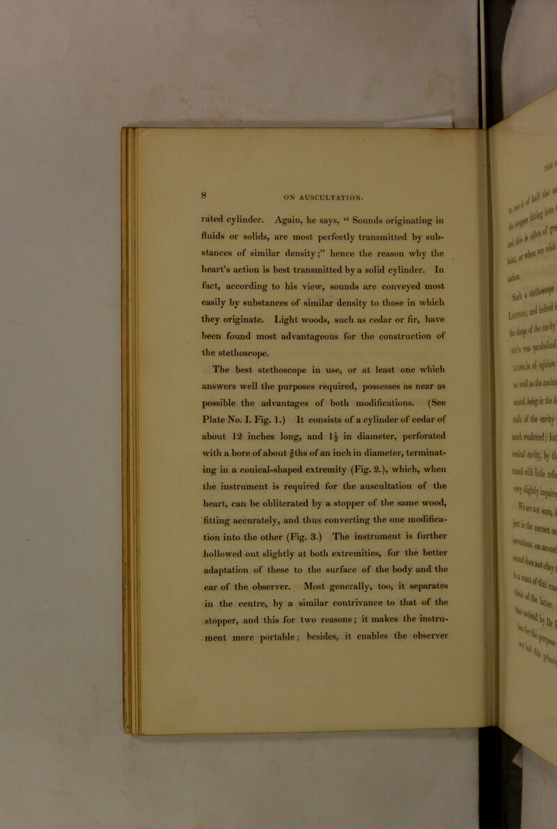 rated cylinder. Again, he says, “ Sounds originating in fluids or solids, are most perfectly transmitted by sub- stances of similar density;” hence the reason why the heart’s action is best transmitted by a solid cylinder. In fact, according to his view, sounds are conveyed most easily by substances of similar density to those in which they originate. Light woods, such as cedar or fir, have been found most advantageous for the construction of the stethoscope. The best stethoscope in use, or at least one which answers well the purposes required, possesses as near as possible the advantages of both modifications. (See Plate No. I. Fig. 1.) It consists of a cylinder of cedar of about 12 inches long, and 1| in diameter, perforated with a bore of about f ths of an inch in diametei’, terminat- ing in a conical-shaped extremity (Fig. 2.), which, when the instrument is required for the auscultation of the heart, can be obliterated by a stopper of the same wood, fitting accurately, and thus converting the one modifica- tion into the other (Fig. 3.) The instrument is further hollowed out slightly at both extremities, for the better adaptation of these to the surface of the body and the ear of the observer. Most generally, too, it separate.s in the centre, by a similar contrivance to that of the stopper, and this for two reasons; it makes the instru- ment more portable; besides, it enables the observer