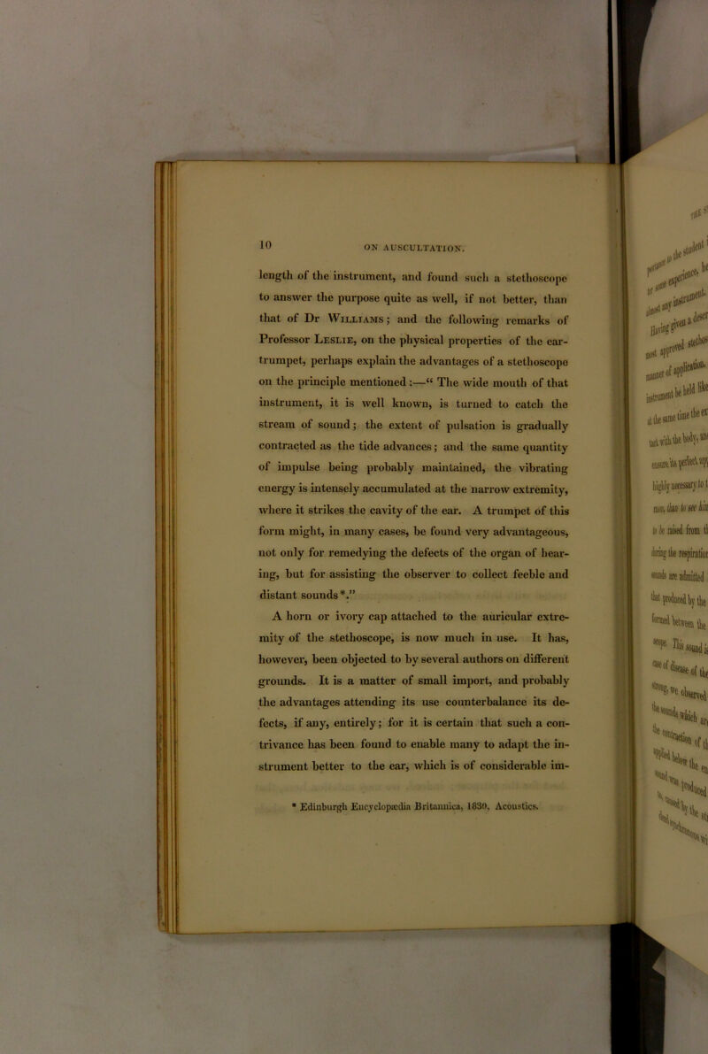 L 10 ON AUSCULTATION. length of the instvument, and found sucli a stethoscope to answer the purpose quite as well, if not better, than that of Dr Williams ; and the following remarks of Professor Leslie, on the physical properties of the ear- trumpet, perhaps explain the advantages of a stethoscope on the principle mentioned :—“ The wide mouth of that instrument, it is well known, is turned to catch the stream of sound; the extent of pulsation is gi’adually contracted as the tide advances; and the same quantity of impulse being probably maintained, the vibrating energy is intensely accumulated at the narrow extremity, where it strikes the cavity of the ear. A trumpet of this form might, in many cases, be found very advantageous, not only for remedying the defects of the organ of hear- ing, but for assisting the observer to collect feeble and distant sounds*.” A horn or ivory cap attached to the auricular extre- mity of the stethoscope, is now much in use. It has, however, been objected to by several authors on different grounds. It is a matter of small import, and probably the advantages attending its use counterbalance its de- fects, if any, entirely; for it is certain that such a con- trivance has been found to enable many to adapt the in- strument better to the ear, which is of considerable im- ■ Edinburgh Encyclopaedia Britannica, 1830, Acoustics.