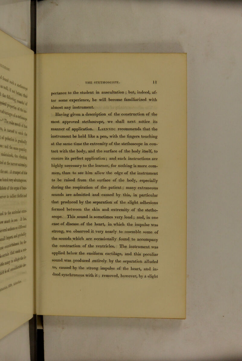 portance to the student in auscultation ; but, indeed, af- ter some experience, he will become familiarized with almost any instrument. Having given a description of the construction of the most approved stethoscope, we shall next notice its manner of application. Laennec recommends that the instrument be held like a pen, with the fingers touching at the same time the extremity of the stethoscope in con-' tact with the body, and the surface of the body itself, to ensure its perfect application; and such instructions are highly necessary to the learner, for nothing is more com- mon, than to see him allow the edge of the instrument to be i-aised from the surface of the body, especially during the respiration of the patient; many extraneous sounds are admitted and caused by this, in particular that produced by the separation of the slight adhesions formed between the skin and extremity of the stetho- scope. This sound is sometimes very loud; and, in one case of disease of the heart, in which the impulse was strong, we observed it very nearly to resemble some of the sounds.^which are occasionally found to accompany the contraction of the ventricles. The instrument was applied below the ensiform cartilage, and this peculiar sound was produced entirely by the separation alluded to, caused'by the strong impulse of the heart, and in- deed synchronous with it; removed, however, by a slight