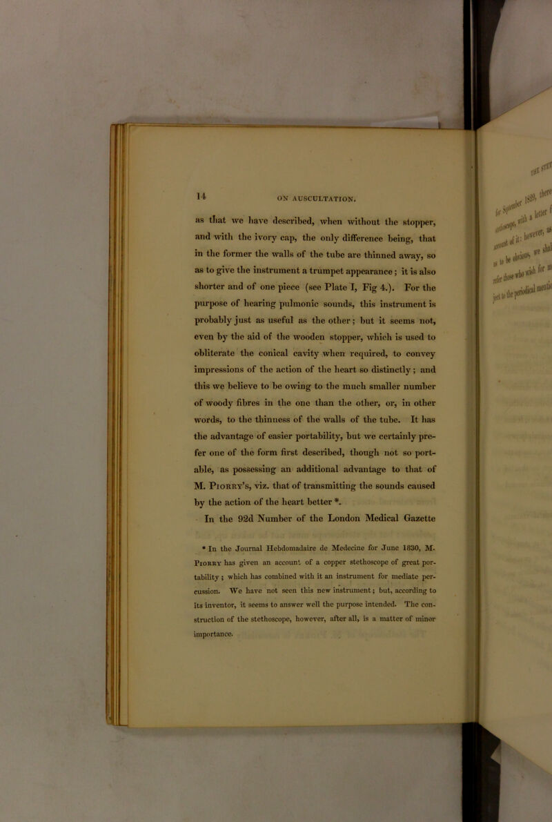 as tliat we liave described, when without tlie stopper, and with the ivory cap, the only difference being, that in tlie former the walls of the tube are thinned away, so as to give the instrument a trumpet appearance; it is also shorter and of one piece (see Plate I, Fig 4.). For the purpose of hearing pulmonic sounds, this instrument is probably just as useful as the other; hut it seems not, even by the aid of the wooden stopper, which is used to obliterate the conical cavity when required, to convey impressions of the action of the heart so distinctly; and this we believe to be owing to the much smaller number of woody fibres in the one than the other, or, in other words, to the thinness of the walls of the tube. It has the advantage of easier portability, but we certainly pre- fer one of the form first described, though not so port- able, as possessing an additional advantage to that of M. PiORitv’s, viz. that of transmitting the sounds caused by the action of the heart better • In the 92d Number of the London Medical Gazette • In the Journal Hebdoraadaire de Medecine for June 1830, M. PioRRY has given an account of a copper stethoscope of great por- tability ; which has combined with it an instrument for mediate per- cussion. We have not seen this new instrument; but, according to its inventor, it seems to answer well the purpose intended. The con- struction of the stethoscope, however, after all, is a matter of minor importance.