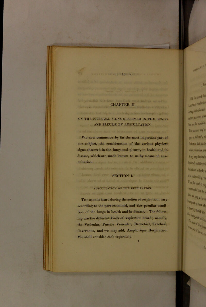 ON THE PHYSICAL SIGNS OBSERVED IN THE LUNGS AND PLEURA BY AUSCULTATION. We now commence by far the most important part of our subject, the consideration of the various physical signs observed in the lungs and pleurae, in health and in disease, which arc made known to us by means of aus- cultation. SECTION I. AUSCULTATION OF THE HESPIRATION. The sounds heard during the action of respiration, vary according to the part examined, and the peculiar condi- tion of the lungs in health and in disease. The follow- ing are the different kinds of respiration heard ; namely, the Vesicular, Puerile Vesicular, Bronchial, Tracheal, Cavernous, and we may add, Ampliorique Respiration. We shall consider each separately. 2