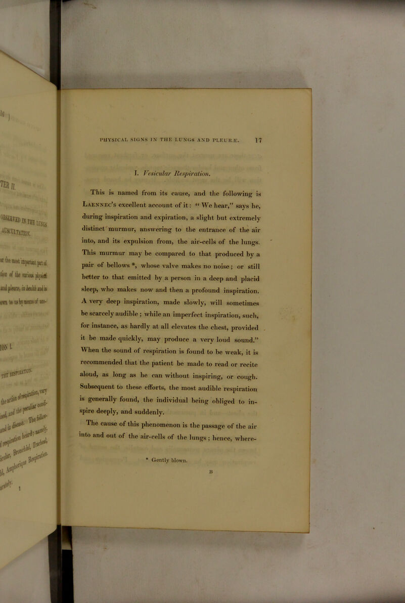 I. Vesicular Respiration. This is named from its cause, and the following is Laennec’s excellent account of it: “ We hear,” says he, during inspiration and expiration, a slight but extremely distinct murmur, answering to the entrance of the air into, and its expulsion from, the air-cells of the lungs. This murmur may be compared to that produced by a pair of bellows *, whose valve makes no noise; or still better to that emitted by a person in a deep and placid sleep, who makes now and then a profound inspiration. A veiy deep inspiration, made slowly, will sometimes be scarcely audible ; while an imperfect inspiration, such, foi instance, as hardly at all elevates the chest, provided it be made quickly, may produce a very loud sound.” When the sound of respiration is found to be weak, it is lecommended that the patient be made to read or recite aloud, as long as he can without inspiring, or cough. Subsequent to these efforts, the most audible respiration is generally found, the individual being obliged to in- spire deeply, and suddenly. The cause of this phenomenon is the passage of the air into and out of the air-cells of the lungs; hence, where- * Gently blown. B