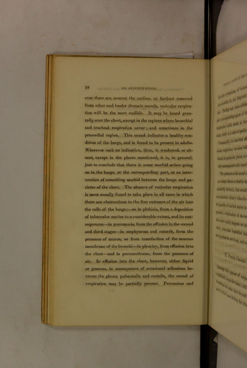 ever these are iicare.st the surface, or farthest rcinovetl Ironi otlicr and louder thoracic sounds, vesicular respira- tion will be the most audible. It may be beard gene- rally over the chest, except in the regions where bronchial and tracheal respiration occur; and sometimes in the precordial region. This sound indicates a healthy con- dition of the lungs, and is found to be present in adults. Wherever such an indication, then, is weakened, or ab- sent, except in the places mentioned, it is, in general, just to conclude that there is some morbid action going on in the lungs, at the corresponding part, or an inter- vention of something morbid between the lungs and pa- rietes of the chest. The absence of vesicular respiration is most usually found to take place in all cases in which there are obstructions to the free entrance of the air into the cells of the lungs;—as in phthisis, from a deposition of tubercular matter to a considerable extent, and its con- sequences—in pneumonia, from the eifusion in the second and third stages—^in emphysema and catarrh, from the presence of mucus, or from tumefaction of the mucous membrane of the bronchi—in pleurisy, from effusion into, the chest—and in pneumothorax, from the presence of air. In effusion into the chest, howevei’, either liquid or gciseous, in consequence of occasional adhesions be- tween the pleura pulmonalis and costalis, the sound of respiration may be partially present. Percussion and
