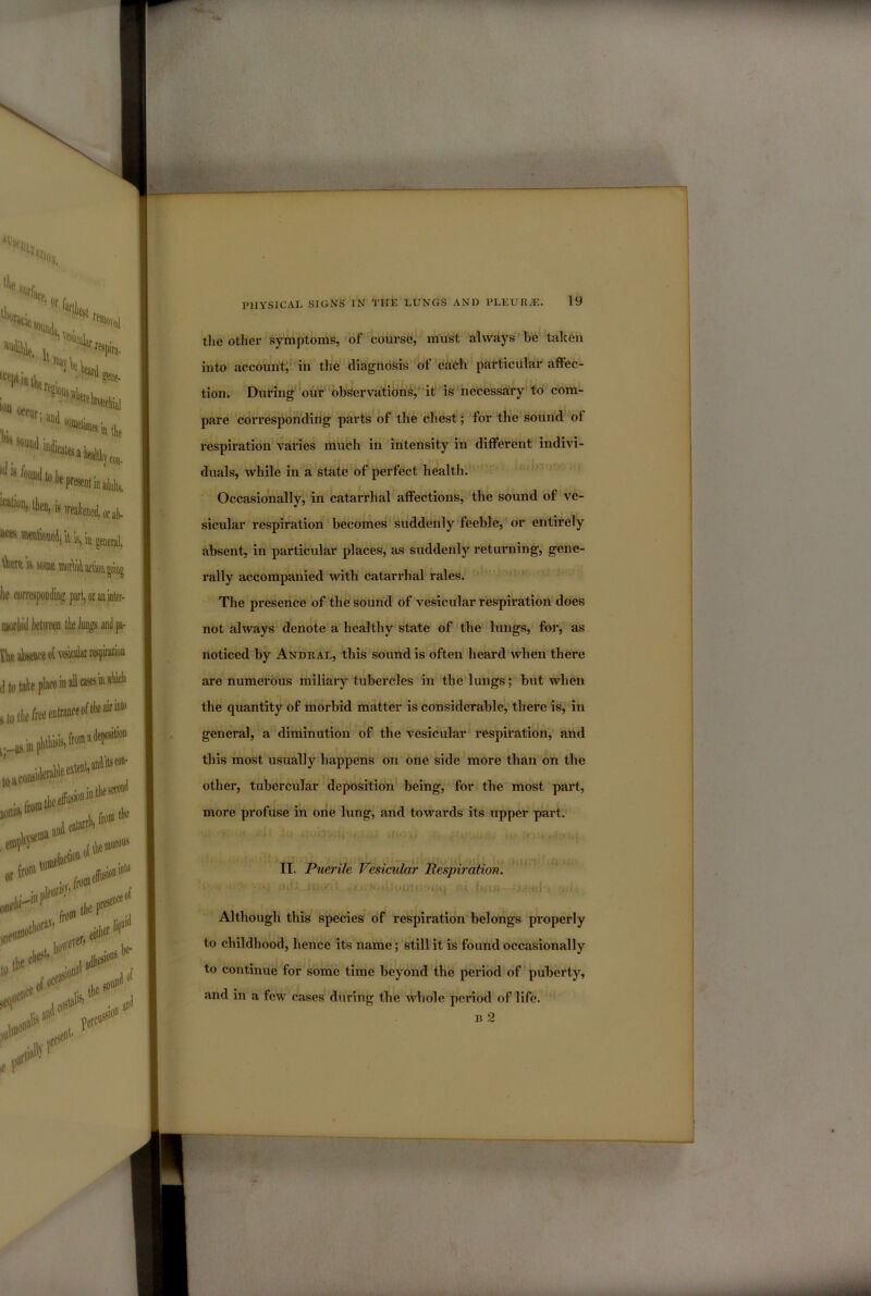 the other symptoms, of course,* must always be taken into accountj'in the diagnosis of each' particular affec- tion. During'oiiT observations^* it is necessary to com- pare corresponding parts of the chest;'for the sound of respiration varies much in intensity in different indivi- duals, while in a state of perfect health. * Occasionally, in catarrhal affections, the sound of ve- sicular respiration becomes suddenly feeble, or entirely absent, in particular places, as suddenly retuiming, gene- rally accompanied wth catarrhal rales. The presence of the sound of vesicular respiration does not always denote a healthy state of the lungs, for, as noticed by Andral, this sound is often heard when there are numerous miliary tubercles in the lungs; but when the quantity of morbid matter is considerable, there is, in general, a diminution of the vesicular respirationV and this most usually happens on one side more than on the other, tubercular deposition being, for the most part, more profuse in one lung, and towards its upper part.' II. Puerile Vesicular Respiration. • • »L . *4 U ^ I i ri •. ‘ • Although this species of respiration belongs properly to childhood, hence its name; still it is found occasionally to continue for some time beyond the pei’iod of puberty, and in a few cases during the whole period of life. B 2
