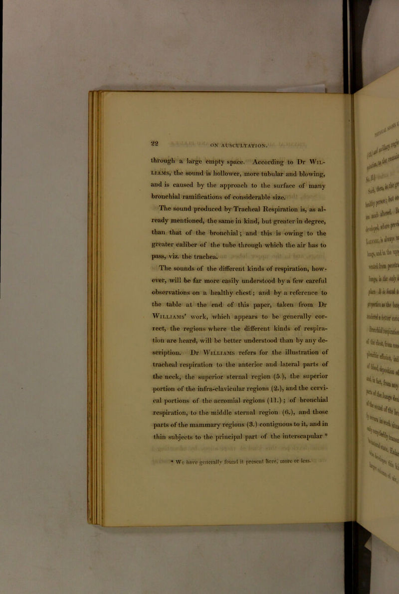 ON AUSCULTATION. through a large empty space. According to Dr Wil- liams, the sound is hollower, more tubular and blowing, and is caused by the approach to the surface of many bronchial ramifications of considerable size. The sound produced by Tracheal Respiration is, as al- ready mentioned, the same in kind, but greater in degree, than that of the bronchial; and this is owing to the greater caliber of the tube through which the air has to pass, viz. the trachea. i The sounds of the different kinds of respiration, how- ever, will be far more easily understood by a few careful observations on a healthy chest; and by a reference to the table at the end of this paper, taken from Dr Williams’ work, Avhich appears to be generally cor- rect, the regions where the different kinds of respira- tion are heard, will be better understood than by any de- scription. Dr Williams refers for the illustration of tracheal respiration to the anterior and lateral parts of the neck, the superior sternal region (5.), the superior portion of the infra-clavicular regions (2.), and the cervi- cal portions of the acromial regions (11.); of bronchial respiration, to the middle sternal region (6.), and those parts of the mammary regions (3.) contiguous to it, suid in thin subjects to the principal part of the interscapidar * • We liavc gcnci-ally found it present here, more or less.