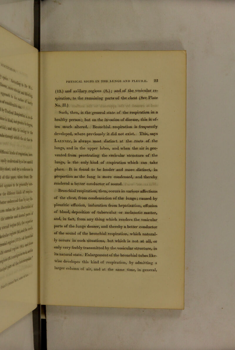 (13.) ami a.\illary regions (8.); and of the yesicular re- spiration, to the remaining parts of the chest (See Plate No. II.) fr- - 'C Such, then, is the general state of the irespiration. in a healthy person; but on the invasion of disease, tliis is of- ten much altered. Bronchial ■ respiration is frequently developed, where previously it did not exist. This, says Laennec, is always most distinct at the roots of the lungs, and in the upper lobes, and when the air is pre- vented from penetrating the vesicular structure of the lungs, is the only kind of respiration which can take place. It is found to be louder and more distinct, in proportion as' the lung is more condensed, and thereby rendered a better conductor of sound. Bronchial respiration^ then, occurs in various affections of the chest, from condensation of the lungs; caused by pleuritic efiPusion, induration from hepatization, effusion ol blood, deposition of tubercular or melanotic matter, and, in fact, from any thing which renders the vesicular parts of the lungs denser, and thereby a better conductor of the sound of the bronchial respiration, which natural- ly occurs in such situations, but which is not at all, or only very feebly transmitted by the vesicular structure, in its natui’al state. Enlargement of the bronchial tubes like- wise developes this kind of respiration, by admitting a laigei column of air, and at the same time, in general,