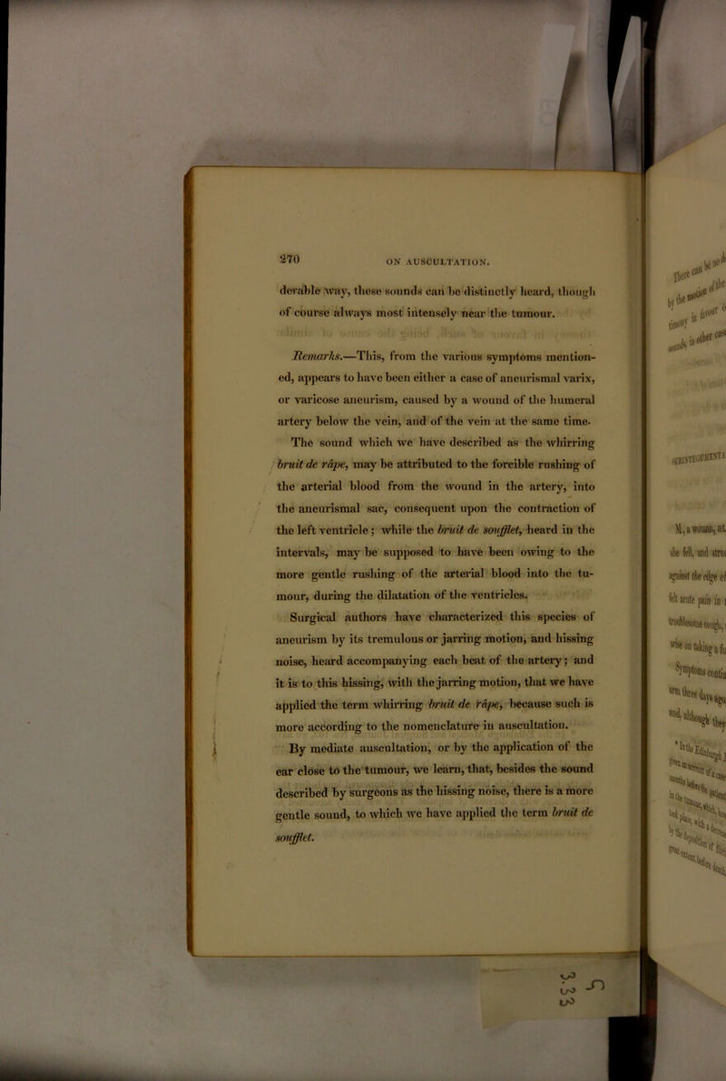 devalile way, these sounds can be distinctly heard, though of course always most intensely near the tumour. Remarks.—This, from the various symptoms mention- ed, appears to have been either a case of aneurismal varix, or varicose aneurism, caused by a wound of the humeral artery below the vein, and of the vein at the same time- The sound which we have described as the whirring bruit de rApe, may be attributed to the forcible rushing of the arterial blood from the wound in the artery, into the aneurismal sac, consequent upon the contraction of the left ventricle; while the bruit de soufflet, heard in the intervals, may be supposed to have been owing to the more gentle rushing of the arterial! blood into the tu- mour, during the dilatation of the ventricles. Surgical authors have characterized this species of aneurism by its tremulous or jarring motion, and hissing noise, heard accompanying each beat of the artery j and it is to this hissing, with the jarring motion, that we have applied the term whirring bruit de rape^ because such is more according to the nomenclature in auscultation. * By mediate auscultationj or by the application of the ear close to the tumour, we learn, that, besides the sound described by surgeons as the hissing noise, there is a more gentle sound, to which we have applied the term bruit de soufflet.