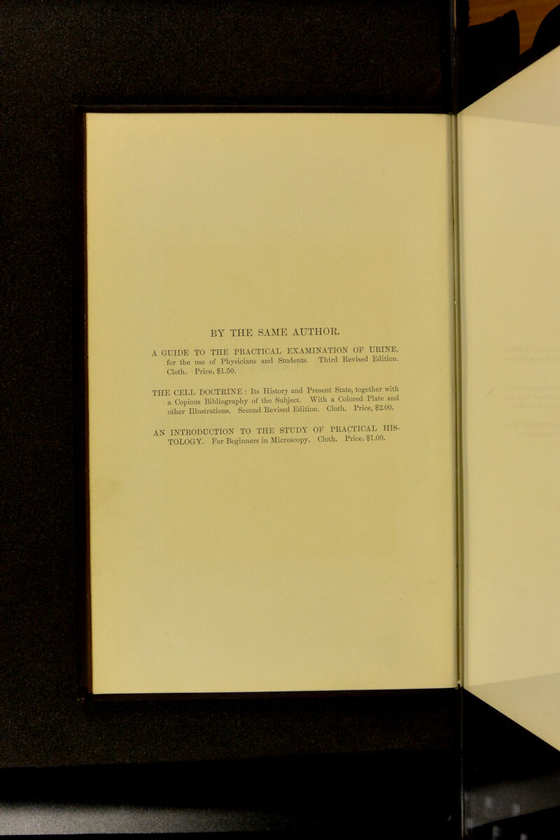 BY THE SAME AUTHOR. A GUIDE TO THE PRACTICAL EXAMINATION OF URINE, for the use of Physicians and Students. Third Revised Edition. Cloth. Price, $1.50. THE CELL DOCTRINE : Its History and Present State, together with a Copious Bibliography of the Subject. With a Colored Plate and other Illustrations. Second Revised Edition. Cloth. Price, $2.00. AN INTRODUCTION TO THE STUDY OF PRACTICAL HIS- TOLOGY. For Beginners in Microscopy. Cloth. Price, §1.00.