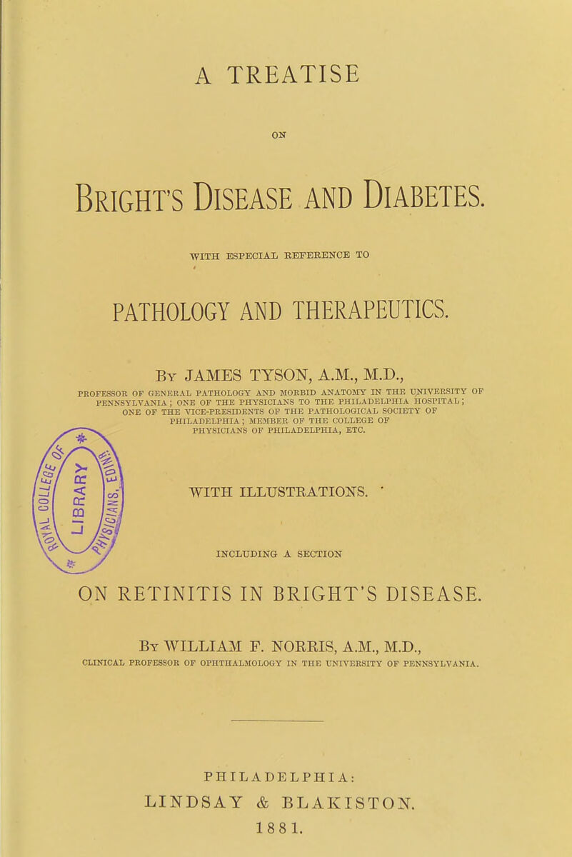 ON Brights Disease and Diabetes. WITH ESPECIAL KEFEKENCE TO PATHOLOGY AND THERAPEUTICS. By JAMES TYSON, A.M., M.D., PROFESSOR OF GENERAL PATHOLOGY AND MORBID ANATOMY IN THE UNIVERSITY OF PENNSYLVANIA | ONE OF THE PHYSICIANS TO THE PHILADELPHIA HOSPITAL J ONE OF THE VICE-PRESIDENTS OF THE PATHOLOGICAL SOCIETY OF PHILADELPHIA ; MEMBER OF THE COLLEGE OF PHYSICIANS OF PHILADELPHIA, ETC. ON RETINITIS IN BRIGHT'S DISEASE. By WILLIAM F. NORMS, A.M., M.D., CLINICAL PROFESSOR OF OPHTHALMOLOGY IN THE UNIVERSITY OF PENNSYLVANIA. WITH ILLUSTRATIONS. INCLUDING A SECTION PHILADELPHIA: LINDSAY & BLAKISTOK 188 1.