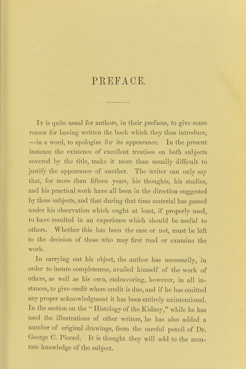 PREFACE. It is quite usual for authors, in their prefaces, to give some reason for having written the book which they thus introduce, —in a word, to apologize for its appearance. In the present instance the existence of excellent treatises on both subjects covered by the title, make it more than usually difficult to justify the appearance of another. The writer can only say that, for more than fifteen years, his thoughts, his studies, and his practical work have all been in the direction suggested by these subjects, and that during that time material has passed under his observation which ought at least, if properly used, to have resulted in an experience which should be useful to others. Whether this has been the case or not, must be left to the decision of those who may first read or examine the work. In carrying out his object, the author has necessarily, in order to insure completeness, availed himself of the work of others, as well as his own, endeavoring, however, in all in- stances, to give credit where credit is due, and if he has omitted any proper acknowledgment it has been entirely unintentional. In the section on the  Histology of the Kidney, while he has used the illustrations of other writers, he has also added a number of original drawings, from the careful pencil of Dr. George C. Piersol. It is thought they will add to the accu- rate knowledge of the subject.