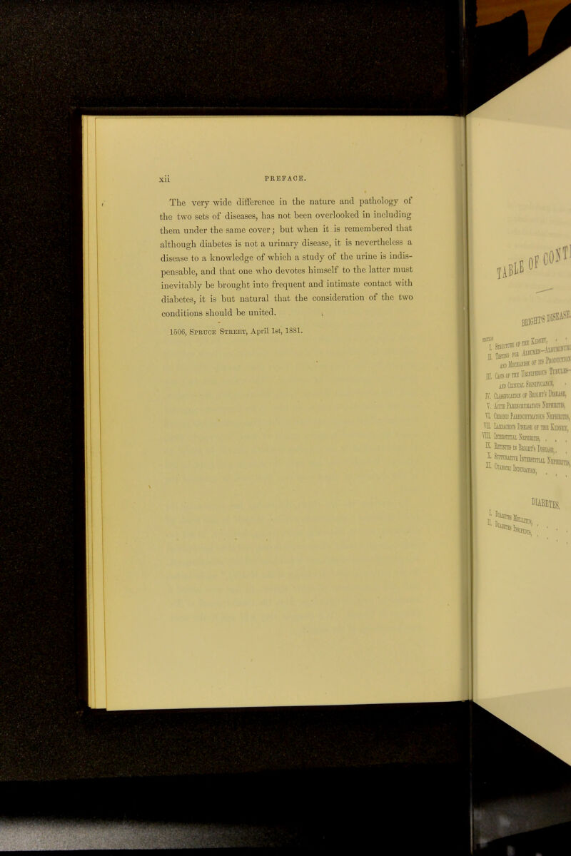 The very wide difference in the nature and pathology of the two sets of diseases, has not been overlooked in including them under the same cover; but when it is remembered that although diabetes is not a urinary disease, it is nevertheless a disease to a knowledge of which a study of the urine is indis- pensable, and that one who devotes himself to the latter must inevitably be brought into frequent and intimate contact with diabetes, it is but natural that the consideration of the two conditions should be united. 1506, Spruce Street, April 1st, 1881.