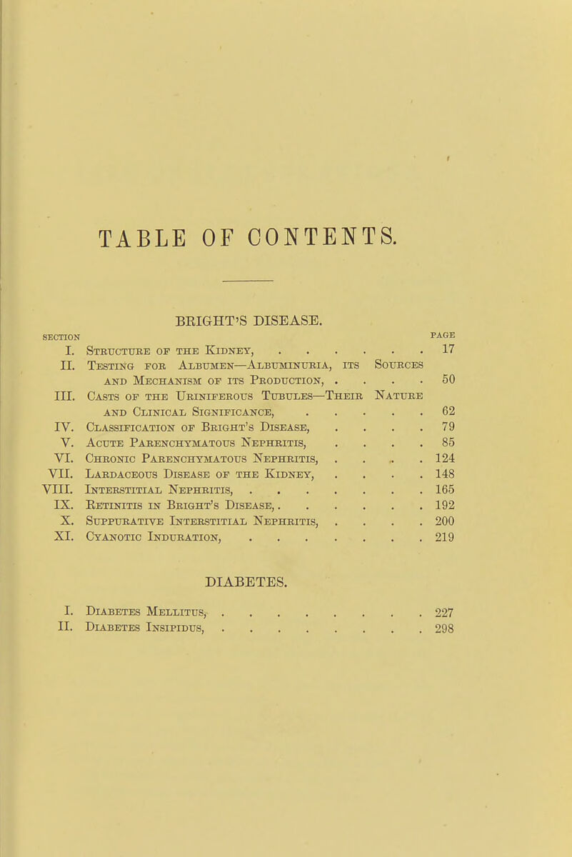 TABLE OF CONTENTS. BRIGHT'S DISEASE. SECTION PAGE I. Structure of the Kidney, 17 II. Testing for Albumen—Albuminuria, its Sources and Mechanism of its Production, .... 50 III. Casts of the Uriniferous Tubules—Their Nature and Clinical Significance, 62 IV. Classification of Bright's Disease, .... 79 V. Acute Parenchymatous Nephritis, .... 85 VI. Chronic Parenchymatous Nephritis, 124 VII. Lardaceous Disease of the Kidney, . . . .148 VIII. Interstitial Nephritis, 165 IX. Retinitis in Bright's Disease, 192 X. Suppurative Interstitial Nephritis, .... 200 XI. Cyanotic Induration, 219 DIABETES. I. Diabetes Mellitus, 227 II. Diabetes Insipidus, 298