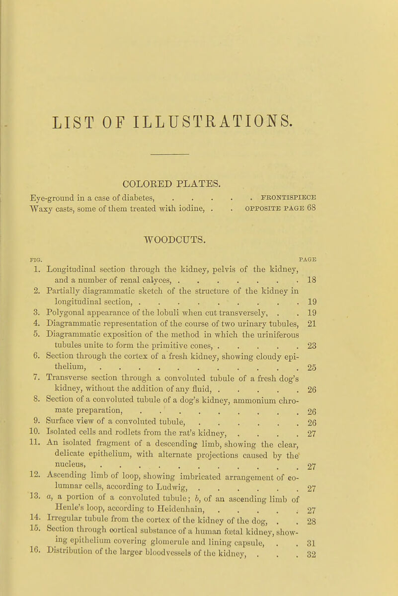 LIST OF ILLUSTRATIONS. COLORED PLATES. Eye-ground in a case of diabetes FBONTISPIECE Waxy casts, some of them treated with iodine, . . opposite page 68 WOODCUTS. FIG. PAGE 1. Longitudinal section through the kidney, pelvis of the kidney, and a number of renal calyces, .18 2. Partially diagrammatic sketch of the structure of the kidney in longitudinal section, 19 3. Polygonal appearance of the lobuli when cut transversely, . . 19 4. Diagrammatic representation of the course of two urinary tubules, 21 5. Diagrammatic exposition of the method in which the uriniferous tubules unite to form the primitive cones, 23 6. Section through the cortex of a fresh kidney, showing cloudy epi- thelium, 25 7. Transverse section through a convoluted tubule of a fresh dog's kidney, without the addition of any fluid, 26 8. Section of a convoluted tubule of a dog's kidney, ammonium chro- mate preparation, . .' 26 9. Surface view of a convoluted tubule, 26 10. Isolated cells and rodlets from the rat's kidney, . . . .27 11. An isolated fragment of a descending limb, showing the clear, delicate epithelium, with alternate projections caused by the nucleus, .......... 27 12. Ascending limb of loop, showing imbricated arrangement of co- lumnar cells, according to Ludwig, 27 13. a, a portion of a convoluted tubule; b, of an ascending limb of Henle's loop, according to Heidenhain, 27 14. Irregular tubule from the cortex of the kidney of the dog, . . 28 15. Section through cortical substance of a human foetal kidney, show- ing epithelium covering glomerule and lining capsule, . . 31 16. Distribution of the larger bloodvessels of the kidney, ... 32