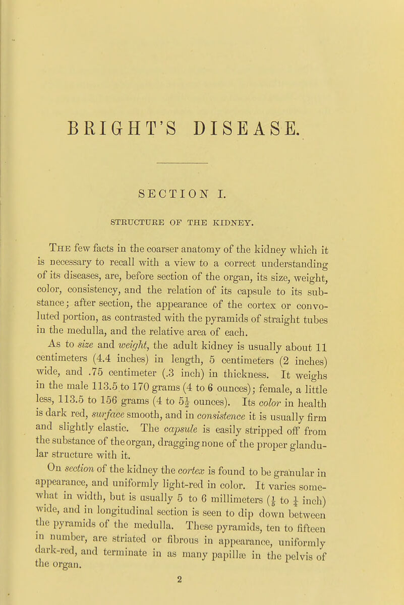 BRIGHT'S DISEASE SECTION I. STRUCTURE OF THE KIDNEY. The few facts in the coarser anatomy of the kidney which it is necessary to recall with a view to a correct understanding of its diseases, are, before section of the organ, its size, weight, color, consistency, and the relation of its capsule to its sub- stance ; after section, the appearance of the cortex or convo- luted portion, as contrasted with the pyramids of straight tubes in the medulla, and the relative area of each. As to size and weight, the adult kidney is usually about 11 centimeters (4.4 inches) in length, 5 centimeters (2 inches) wide, and .75 centimeter (.3 inch) in thickness. It weighs in the male 113.5 to 170 grams (4 to 6 ounces); female, a little less, 113.5 to 156 grams (4 to 5-J ounces). Its color in health is dark red, surface smooth, and in consistence it is usually firm and slightly elastic. The capsule is easily stripped off from the substance of the organ, dragging none of the proper glandu- lar structure with it. On section of the kidney the cortex is found to be granular in appearance, and uniformly light-red in color. It varies some- what in width, but is usually 5 to 6 millimeters (| to J inch) wide, and in longitudinal section is seen to dip down between the pyramids of the medulla. These pyramids, ten to fifteen in number, are striated or fibrous in appearance, uniformly dark-red, and terminate in as many papilla) in the pelvis of the organ.