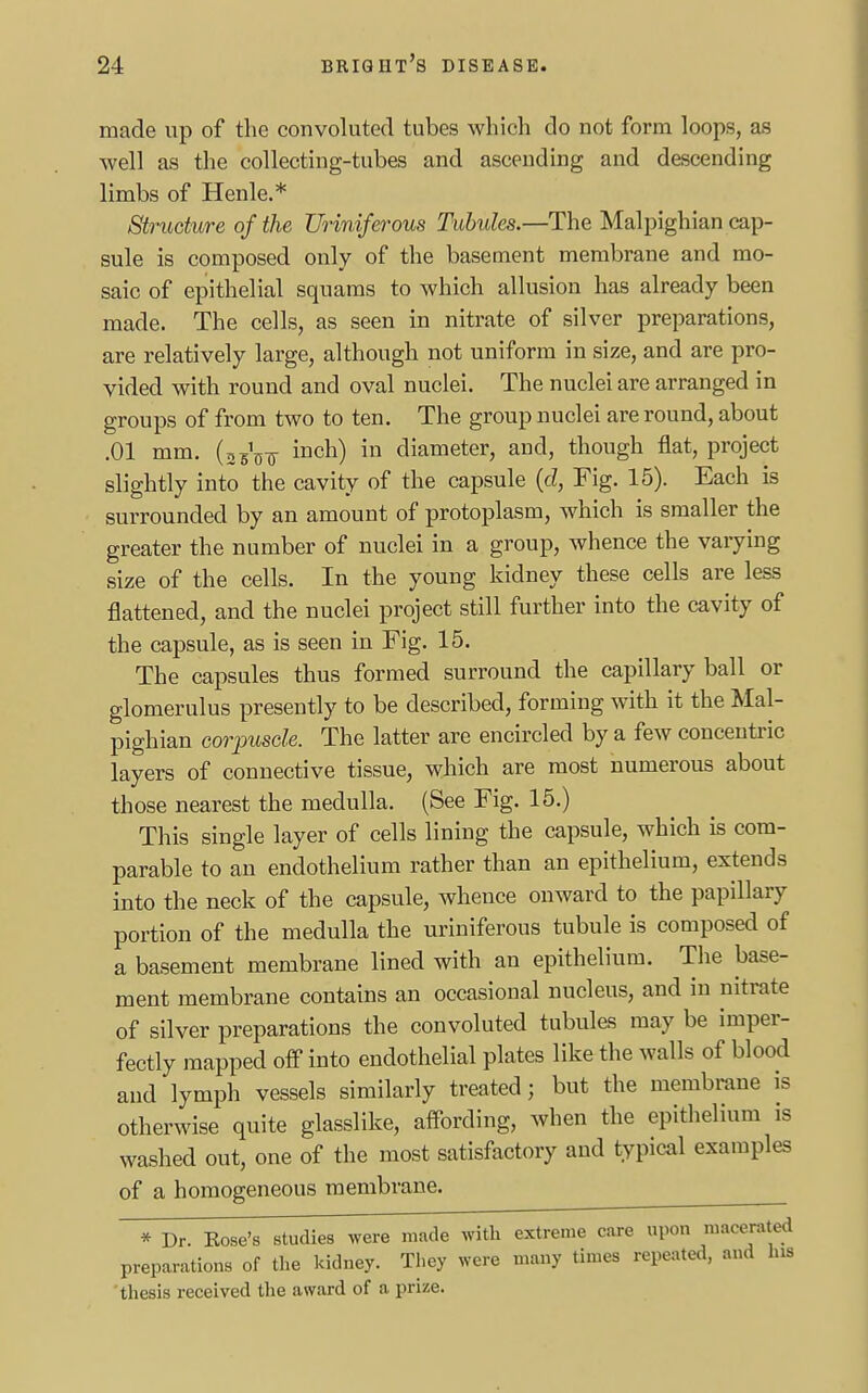 made up of the convoluted tubes which do not form loops, as well as the collecting-tubes and ascending and descending limbs of Henle.* Structure of the Uriniferous Tubules.—The Malpighian cap- sule is composed only of the basement membrane and mo- saic of epithelial squams to which allusion has already been made. The cells, as seen in nitrate of silver preparations, are relatively large, although not uniform in size, and are pro- vided with round and oval nuclei. The nuclei are arranged in groups of from two to ten. The group nuclei are round, about .01 mm. (asVjj- inch) in diameter, and, though flat, project slightly into the cavity of the capsule (cl, Fig. 15). Each is surrounded by an amount of protoplasm, which is smaller the greater the number of nuclei in a group, whence the varying size of the cells. In the young kidney these cells are less flattened, and the nuclei project still further into the cavity of the capsule, as is seen in Fig. 15. The capsules thus formed surround the capillary ball or glomerulus presently to be described, forming with it the Mal- pighian corpuscle. The latter are encircled by a few concentric layers of connective tissue, which are most numerous about those nearest the medulla. (See Fig. 15.) This single layer of cells lining the capsule, which is com- parable to an endothelium rather than an epithelium, extends into the neck of the capsule, whence onward to the papillary portion of the medulla the uriniferous tubule is composed of a basement membrane lined with an epithelium. The base- ment membrane contains an occasional nucleus, and in nitrate of silver preparations the convoluted tubules may be imper- fectly mapped off into endothelial plates like the walls of blood and lymph vessels similarly treated; but the membrane is otherwise quite glasslike, affording, when the epithelium is washed out, one of the most satisfactory and typical examples of a homogeneous membrane. * Dr. Kose's studies were made with extreme care upon macerated preparations of the kidney. They were many times repeated, and his thesis received the award of a prize.