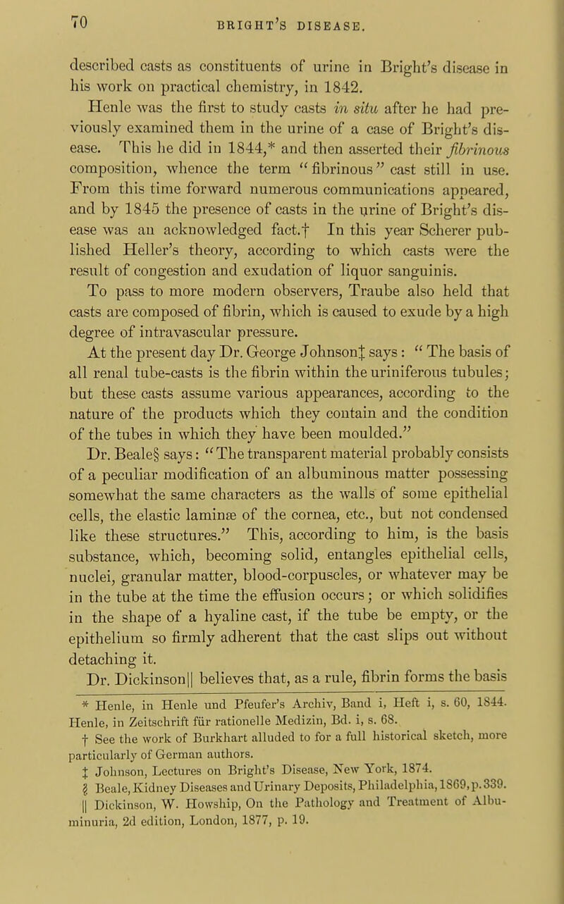 described casts as constituents of urine in Bright's disease in his work on practical chemistry, in 1842. Henle was the first to study casts in situ after he had pre- viously examined them in the urine of a case of Bright's dis- ease. This he did in 1844,* and then asserted their fibrinous composition, whence the term  fibrinous cast still in use. From this time forward numerous communications appeared, and by 1845 the presence of casts in the urine of Bright's dis- ease was an acknowledged fact.f In this year Scherer pub- lished Heller's theory, according to which casts were the result of congestion and exudation of liquor sanguinis. To pass to more modern observers, Traube also held that casts are composed of fibrin, which is caused to exude by a high degree of intravascular pressure. At the present day Dr. George JohnsonJ says :  The basis of all renal tube-casts is the fibrin within the uriniferous tubules; but these casts assume various appearances, according to the nature of the products which they contain and the condition of the tubes in which they have been moulded. Dr. Beale§ says:  The transparent material probably consists of a peculiar modification of an albuminous matter possessing somewhat the same characters as the walls of some epithelial cells, the elastic laminae of the cornea, etc., but not condensed like these structures. This, according to him, is the basis substance, which, becoming solid, entangles epithelial cells, nuclei, granular matter, blood-corpuscles, or whatever may be in the tube at the time the effusion occurs - or which solidifies in the shape of a hyaline cast, if the tube be empty, or the epithelium so firmly adherent that the cast slips out without detaching it. Dr. Dickinson|| believes that, as a rule, fibrin forms the basis * Henle, in Henle und Pfeufer's Archiv, Band i, Heft i, s. 60, 1844. Henle, in Zeitschrift fur rationelle Medizin, Bd. i, s. 68. f See the work of Burkhart alluded to for a full historical sketch, more particularly of German authors. % Johnson, Lectures on Bright's Disease, New York, 1874. I Beale, Kidney Diseases and Urinary Deposits, Philadelphia, 1869,p.839. || Dickinson, W. Howship, On the Pathology and Treatment of Albu- minuria, 2d edition, London, 1877, p. 19.