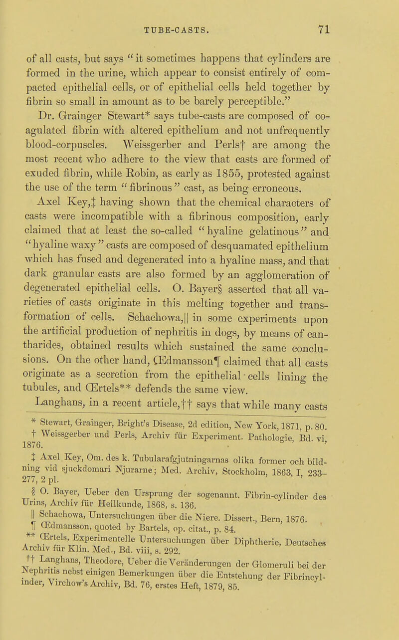 of all casts, but says it sometimes happens that cylinders are formed in the urine, which appear to consist entirely of com- pacted epithelial cells, or of epithelial cells held together by fibrin so small in amount as to be barely perceptible. Dr. Grainger Stewart* says tube-casts are composed of co- agulated fibrin with altered epithelium and not unfrequently blood-corpuscles. Weissgerber and Perlsf are among the most recent who adhere to the view that casts are formed of exuded fibrin, while Robin, as early as 1855, protested against the use of the term  fibrinous  cast, as being erroneous. Axel Key,J having shown that the chemical characters of casts were incompatible with a fibrinous composition, early claimed that at least the so-called hyaline gelatinous and hyaline waxy  casts are composed of desquamated epithelium which has fused and degenerated into a hyaline mass, and that dark granular casts are also formed by an agglomeration of degenerated epithelial cells. O. Bayer§ asserted that all va- rieties of casts originate in this melting together and trans- formation of cells. Schachowa,|| in some experiments upon the artificial production of nephritis in dogs, by means of can- tharides, obtained results which sustained the same conclu- sions. On the other hand, (Edmanssonf claimed that all casts originate as a secretion from the epithelial ■ cells lining the tubules, and (Ertels** defends the same view. Langhans, in a recent article,ft says that while many casts * Stewart, Grainger, Bright's Disease, 2d edition, New York, 1871, p. 80. f Weissgerber und Perls, Archiv fur Experiment. Pathologic Bd vi' 1876. 8 ' ' % Axel Key, Om. des k. Tubularafgjutmngarnas olika former och bild- mng vid sjuckdomari Njurarne; Med. Archiv, Stockholm, 1863, I 233- 277, 2 pi. \ O. Bayer, Ueber den Ursprung der sogenannt. Fibrin-cylinder des Urins, Archiv fur Heilkunde, 1868, s. 136. || Schachowa, Untersuchungen iiber die Niere. Dissert., Bern, 1876. IT CEdmansson, quoted by Bartels, op. citat., p. 84. ** (Ertels.Experimented Untersuchungen iiber Diphtherie, Deutsches Archiv fur Klin. Med., Bd. viii, s. 292. tf Langhans, Theodore, Ueber die Veriinderungen der Glomeruli bei der JSephntaa nebst einigcn Bemerkungen iiber die Entstehung der Fibrincyl- mder, Virchow's Archiv, Bd. 76, erstes Heft, 1879, 85.