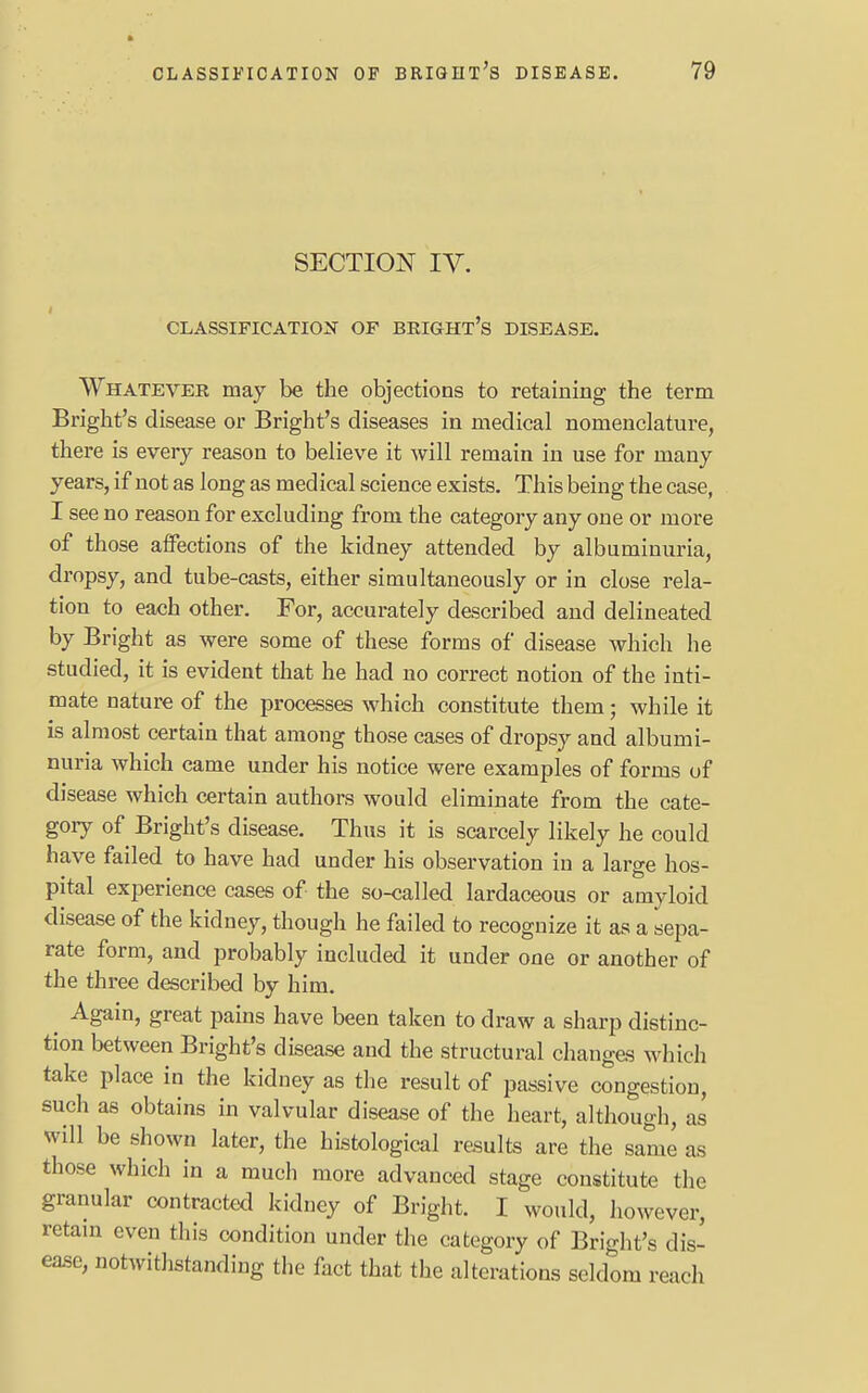 SECTION IV. CLASSIFICATION OF BRIGHT^ DISEASE. Whatever may be the objections to retaining the term Bright's disease or Bright's diseases in medical nomenclature, there is every reason to believe it will remain in use for many years, if not as long as medical science exists. This being the case, I see no reason for excluding from the category any one or more of those affections of the kidney attended by albuminuria, dropsy, and tube-casts, either simultaneously or in close rela- tion to each other. Tor, accurately described and delineated by Bright as were some of these forms of disease which he studied, it is evident that he had no correct notion of the inti- mate nature of the processes which constitute them; while it is almost certain that among those cases of dropsy and albumi- nuria which came under his notice were examples of forms of disease which certain authors would eliminate from the cate- gory of Bright's disease. Thus it is scarcely likely he could have failed to have had under his observation in a large hos- pital experience cases of the so-called lardaceous or amyloid disease of the kidney, though he failed to recognize it as a sepa- rate form, and probably included it under one or another of the three described by him. Again, great pains have been taken to draw a sharp distinc- tion between Bright's disease and the structural changes which take place in the kidney as the result of passive congestion, such as obtains in valvular disease of the heart, although, as will be shown later, the histological results are the same as those which in a much more advanced stage constitute the granular contracted kidney of Bright. I would, however, retain even this condition under the category of Bright's dis- ease, notwithstanding the fact that the alterations seldom reach