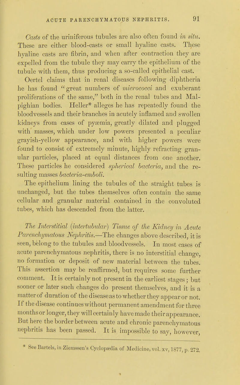 Casts of the uriniferous tubules are also often found in situ. These are either blood-casts or small hyaline casts. These hyaline casts are fibrin, and when after contraction they are expelled from the tubule they may carry the epithelium of the tubule with them, thus producing a so-called epithelial cast. Oertel claims that in renal diseases following diphtheria he has found great numbers of micrococci and exuberant proliferations of the same, both in the renal tubes and Mal- pighian bodies. Heller* alleges he has repeatedly found the bloodvessels and their branches in acutely inflamed and swollen kidneys from cases of pyaemia, greatly dilated and plugged with masses, which under low powers presented a peculiar grayish-yellow appearance, and with higher powers were found to consist of extremely minute, highly refracting gran- ular particles, placed at equal distances from one another. These particles he considered spherical bacteria, and the re- sulting masses bacteria-emboli. The epithelium lining the tubules of the straight tubes is unchanged, but the tubes themselves often contain the same cellular and granular material contained in the convoluted tubes, which has descended from the latter. The Interstitial (intertubular) Tissue of the Kidney in Acute Parenchymatous Nephritis.—The changes above described, it is seen, belong to the tubules and bloodvessels. In most cases of acute parenchymatous nephritis, there is no interstitial change, no formation or deposit of new material between the tubes. This assertion may be reaffirmed, but requires some further comment. It is certainly not present in the earliest stages; but sooner or later such changes do present themselves, and it is a matter of duration of the disease as to whether they appear or not. If the disease continues without permanent amendment for three months or longer, they will certainly have made their appearance. But here the border between acute and chronic parenchymatous nephritis has been passed. It is impossible to say, however, * See Bartels, in Ziemssen's Cydopredia of Medicine, vol. xv, 1877, p 272. «