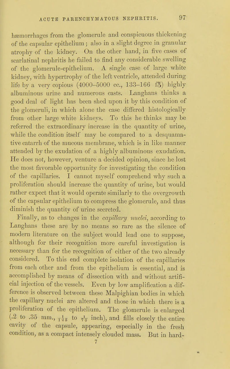 hemorrhages from the glomerule and conspicuous thickening of the capsular epithelium ; also in a slight degree in granular atrophy of the kidney. On the other hand, in five cases of scarlatinal nephritis he failed to find any considerable swelling of the glomerule-epithelium. A single case of large white kidney, with hypertrophy of the left ventricle, attended during life by a very copious (4000-5000 cc, 133-166 fg) highly albuminous urine and numerous casts. Langhans thinks a good deal of light has been shed upon it by this condition of the glomeruli, in which alone the case differed histologically from other large white kidneys. To this he thinks may be referred the extraordinary increase in the quantity of urine, while the condition itself may be compared to a desquama- tive catarrh of the mucous membrane, which is in like manner attended by the exudation of a highly albuminous exudation. He does not, however, venture a decided opinion, since he lost the most favorable opportunity for investigating the condition of the capillaries. I cannot myself comprehend why such a proliferation should increase the quantity of urine, but would rather expect that it would operate similarly to the overgrowth of the capsular epithelium to compress the glomerule, and thus diminish the quantity of urine secreted. Finally, as to changes in the capillary nuclei, according to Langhans these are by no means so rare as the silence of modern literature on the subject would lead one to suppose, although for their recognition more careful investigation is necessary than for the recognition of either of the two already considered. To this end complete isolation of the capillaries from each other and from the epithelium is essential, and is accomplished by means of dissection with and without artifi- cial injection of the vessels. Even by low amplification a dif- ference is observed between these Malpighian bodies in which the capillary nuclei are altered and those in which there is a proliferation of the epithelium. The glomerule is enlarged (.2 to .35 mm., T£B to ^\ inch), and fills closely the entire cavity of the capsule, appearing, especially in the fresh condition, as a compact intensely clouded mass. But in hard- 7