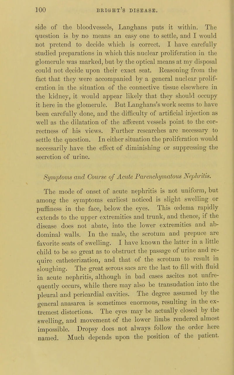 side of the bloodvessels, Langhans puts it within. The question is by no means an easy one to settle, and I would not pretend to decide which is correct. I have carefully studied preparations in which this nuclear proliferation in the glomerule was marked, but by the optical means at my disposal could not decide upon their exact seat. Reasoning from the fact that they were accompanied by a general nuclear prolif- eration in the situation of the connective tissue elsewhere in the kidney, it would appear likely that they should occupy it here in the glomerule. But Langhans's work seems to have been carefully clone, and the difficulty of artificial injection as well as the dilatation of the afferent vessels point to the cor- rectness of his views. Further researches are necessary to settle the question. In either situation the proliferation would necessarily have the effect of diminishing or suppressing the secretion of urine. Symptoms and Course of Acute Parenchymatous Nephritis. The mode of onset of acute nephritis is not uniform, but among the symptoms earliest noticed is slight swelling or puffiness in the face, below the eyes. This oedema rapidly extends to the upper extremities and trunk, and thence, if the disease does not abate, into the lower extremities and ab- dominal walls. In the male, the scrotum and prepuce are favorite seats of swelling. I have known the latter in a little child to be so great as to obstruct the passage of urine and re- quire catheterization, and that of the scrotum to result in sloughing. The great serous sacs are the last to fill with fluid in acute nephritis, although in bad cases ascites not unfre- quently occurs, while there may also be transudation into the pleural and pericardial cavities. The degree assumed by the general anasarca is sometimes enormous, resulting in the ex- tremest distortions. The eyes may be actually closed by the swelling, and movement of the lower limbs rendered almost impossible. Dropsy does not always follow the order here named. Much depends upon the position of the patient.