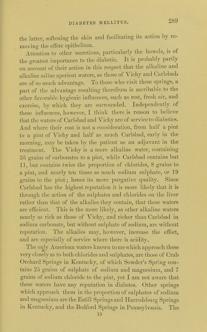 the latter, softening the skin and facilitating its action by re- moving the effete epithelium. Attention to other secretions, particularly the bowels, is of the greatest importance to the diabetic. It is probably partly on account of their action in this respect that the alkaline and alkaline saline aperient waters, as those of Vichy and Carlsbad, are of so much advantage. To those who visit these springs, a part of the advantage resulting therefrom is ascribable to the other favorable hygienic influences, such as rest, fresh air, and exercise, by which they are surrounded. Independently of these influences, however, I think there is reason to believe that the waters of Carlsbad and Vichy are of service to diabetics. And where their cost is not a consideration, from half a pint to a pint of Vichy and half as much Carlsbad, early in the morning, may be taken by the patient as an adjuvant in the treatment, The Vichy is a more alkaline water, containing 35 grains of carbonates to a pint, while Carlsbad contains but 11, but contains twice the proportion of chlorides, 8 grains to a pint, and nearly ten times as much sodium sulphate, or 19 grains to the pint; hence its more purgative quality. Since Carlsbad has the highest reputation it is more likely that it is through the action of the sulphates and chlorides on the liver rather than that of the alkalies they contain, that these waters are efficient. This is the more likely, as other alkaline waters nearly as rich as those of Vichy, and richer than Carlsbad in sodium carbonate, but without sulphate of sodium, are without reputation. The alkalies may, however, increase the effect, and are especially of service where there is acidity. The only American waters known to me which approach these very closely as to both chlorides and sulphates, are those of Crab Orchard Springs in Kentucky, of which Sowder's Spring con- tains 25 grains of sulphate of sodium and magnesium, and 7 grains of sodium chloride to the pint, yet I am not aware that these waters have any reputation in diabetes. Other springs which approach them in the proportion of sulphates of sodium and magnesium are the Estill Springs and Earrodsburg Springs in Kentucky, and the Bedford Springs in Pennsylvania. The 19