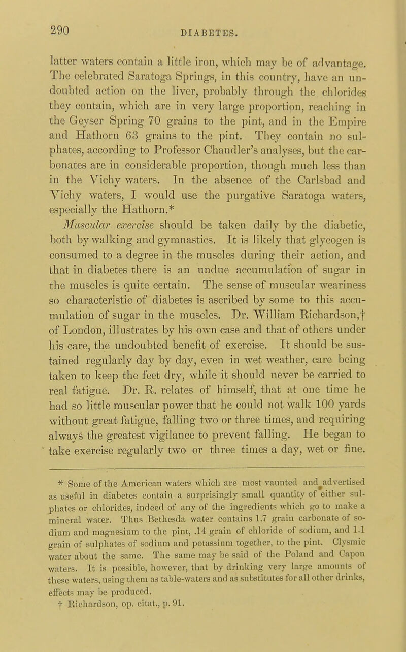 DIA J3ETES. latter waters contain a little iron, which may be of advantage. The celebrated Saratoga Springs, in this country, have an un- doubted action on the liver, probably through the chlorides they contain, which are in very large proportion, reaching in the Geyser Spring 70 grains to the pint, and in the Empire and Hathorn 63 grains to the pint. They contain no sul- phates, according to Professor Chandler's analyses, but the car- bonates are in considerable proportion, though much less than in the Vichy waters. In the absence of the Carlsbad and Vichy waters, I would use the purgative Saratoga waters, especially the Hathorn.* Muscular exercise should be taken daily by the diabetic, both by walking and gymnastics. It is likely that glycogen is consumed to a degree in the muscles during their action, and that in diabetes there is an undue accumulation of sugar in the muscles is quite certain. The sense of muscular weariness so characteristic of diabetes is ascribed by some to this accu- mulation of sugar in the muscles. Dr. William Richardson,f of London, illustrates by his own case and that of others under his care, the undoubted benefit of exercise. It should be sus- tained regularly day by day, even in wet weather, care being taken to keep the feet dry, while it should never be carried to real fatigue. Dr. R. relates of himself, that at one time he had so little muscular power that he could not walk 100 yards without great fatigue, falling two or three times, and requiring always the greatest vigilance to prevent falling. He began to take exercise regularly two or three times a day, wet or fine. * Some of the American waters which are most vaunted and advertised as useful in diabetes contain a surprisingly small quantity of either sul- phates or chlorides, indeed of any of the ingredients which go to make a mineral water. Thus Bethesda water contains 1.7 grain carbonate of so- dium and magnesium to the pint, .14 grain of chloride of sodium, and 1.1 grain of sulphates of sodium and potassium together, to the pint. Clysmic water about the same. The same may be said of the Poland and Capon waters. It is possible, however, that by drinking very large amounts of these waters, using them as table-waters and as substitutes for all other drinks, effects may be produced. f Richardson, op. citat., p. 91.