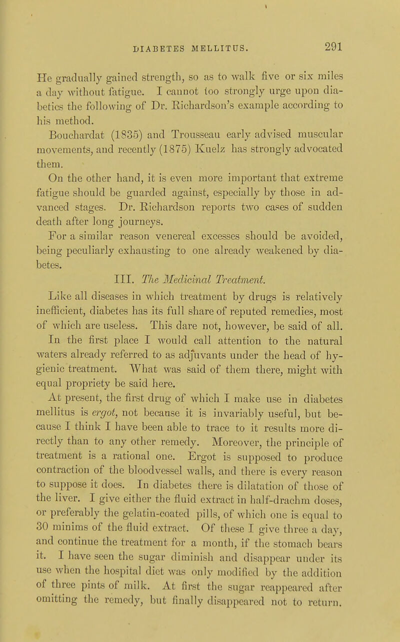 He gradually gained strength, so as to walk five or six miles a day without fatigue. I cannot too strongly urge upon dia- betics the following of Dr. Richardson's example according to his method. Bouchardat (1835) and Trousseau early advised muscular movements, and recently (1875) Kuelz has strongly advocated them. On the other hand, it is even more important that extreme fatigue should be guarded against, especially by those in ad- vanced stages. Dr. Richardson reports two cases of sudden death after long journeys. For a similar reason venereal excesses should be avoided, being peculiarly exhausting to one already weakened by dia- betes. III. The Medicinal Treatment. Like all diseases in which treatment by drugs is relatively inefficient, diabetes has its full share of reputed remedies, most of which are useless. This dare not, however, be said of all. In the first place I would call attention to the natural waters already referred to as adjuvants under the head of hy- gienic treatment. What was said of them there, might with equal propriety be said here. At present, the first drug of which I make use in diabetes mellitus is ergot, not because it is invariably useful, but be- cause I think I have been able to trace to it results more di- rectly than to any other remedy. Moreover, the principle of treatment is a rational one. Ergot is supposed to produce contraction of the bloodvessel walls, and there is every reason to suppose it does. In diabetes there is dilatation of those of the liver. I give either the fluid extract in half-drachm doses, or preferably the gelatin-coated pills, of which one is equal to 30 minims of the fluid extract. Of these I give three a day, and continue the treatment for a month, if the stomach bears it. I have seen the sugar diminish and disappear under its use when the hospital diet was only modified by the addition of three pints of milk. At first the sugar reappeared after omitting the remedy, but finally disappeared not to return.