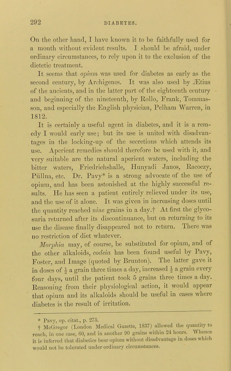 On the other hand, I have known it to be faithfully used for a month without evident results. I should be afraid, under ordinary circumstances, to rely upon it to the exclusion of the dietetic treatment. It seems that opium was used for diabetes as early as the second century, by Archigenes. It was also used by iEtius of the ancients, and in the latter part of the eighteenth century and beginning of the nineteenth, by Hollo, Frank, Tomraas- son, and especially the English physician, Pelham Warren, in 1812. It is certainly a useful agent in diabetes, and it is a rem- edy I would early use; but its use is united with disadvan- tages in the locking-up of the secretions which attends its use. Aperient remedies should therefore be used with it, and very suitable are the natural aperient waters, including the bitter waters, Friedrichshalle, Hunyadi Janos, Racoczy, Piillna, etc. Dr. Pavy* is a strong advocate of the use of opium, and has been astonished at the highly successful re- sults. He has seen a patient entirely relieved under its use, and the use of it alone. It was given in increasing doses until the quantity reached nine grains in a day.f At first the glyco- suria returned after its discontinuance, but on returning to its use the disease finally disappeared not to return. There was no restriction of diet whatever. Morphia may, of course, be substituted for opium, and of the other alkaloids, codeia has been found useful by Pavy, Foster, and Image (quoted by Bruuton). The latter gave it in closes of J a grain three times a day, increased | a grain every four days, until the patient took 5 grains three times a day. Reasoning from their physiological action, it would appear that opium and its alkaloids should be useful in cases where diabetes is the result of irritation. * Pavy, op. citat., p. 275. f McGregor (London Medical Gazette, 1837) allowed the quantity to reach, in one case, 60, and in another 90 grains within '21 hours. Whence it. is inferred that diabetics bear opium without disadvantage in doses which would not be tolerated under ordinary circumstances.
