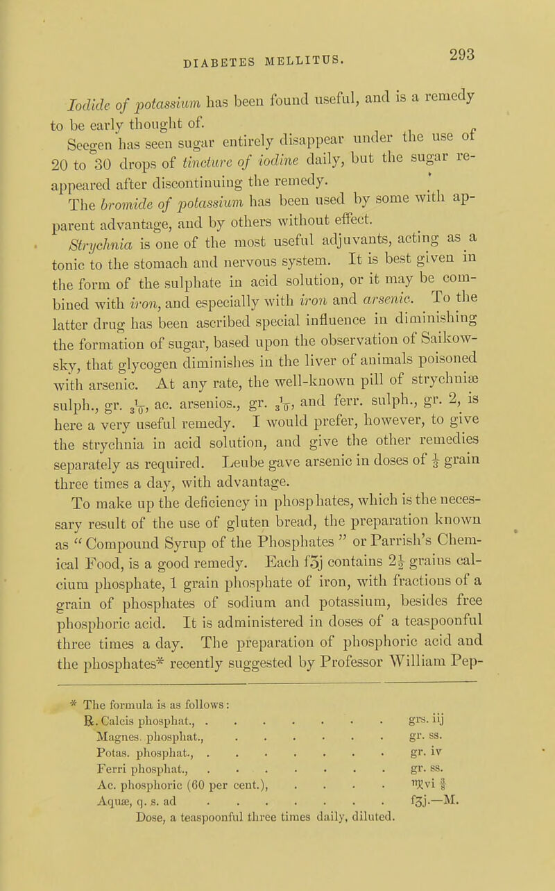 Iodide of potassium has been found useful, and is a remedy to be early thought of. Seegen has seen sugar entirely disappear under the use ot 20 to 30 drops of tincture of iodine daily, but the sugar re- appeared after discontinuing the remedy. The bromide of potassium has been used by some with ap- parent advantage, and by others without effect. Strychnia is one of the most useful adjuvants, acting as a tonic to the stomach and nervous system. It is best given in the form of the sulphate in acid solution, or it may be com- bined with iron, and especially with iron and arsenic. ^ To the latter drug has been ascribed special influence in diminishing the formation of sugar, based upon the observation of Saikow- sky, that glycogen diminishes in the liver of animals poisoned with arsenic. At any rate, the well-known pill of strychnise sulph., gr. ,V, ac. arsenios., gr. 3V, and ferr. sulph., gr. 2, is here a very useful remedy. I would prefer, however, to give the strychnia in acid solution, and give the other remedies separately as required. Leube gave arsenic in doses of J grain three times a day, with advantage. To make up the deficiency in phosphates, which is the neces- sary result of the use of gluten bread, the preparation known as  Compound Syrup of the Phosphates  or Parrish's Chem- ical Food, is a good remedy. Each foj contains 2| grains cal- cium phosphate, 1 grain phosphate of iron, with fractions of a grain of phosphates of sodium and potassium, besides free phosphoric acid. It is administered in doses of a teaspoonful three times a day. The preparation of phosphoric acid and the phosphates* recently suggested by Professor William Pep- * The formula is as follows: R.Calcis phosphat. • grs. iij Magnes. phosphat., Potas. phosphat., .... Ferri phosphat., .... Ac. phosphoric (60 per cent.), Aqua;, q. s. ad Dose, a teaspoonful three times d gr. ss. gr. iv gr. ss. . . f3j.-M. aily, diluted.