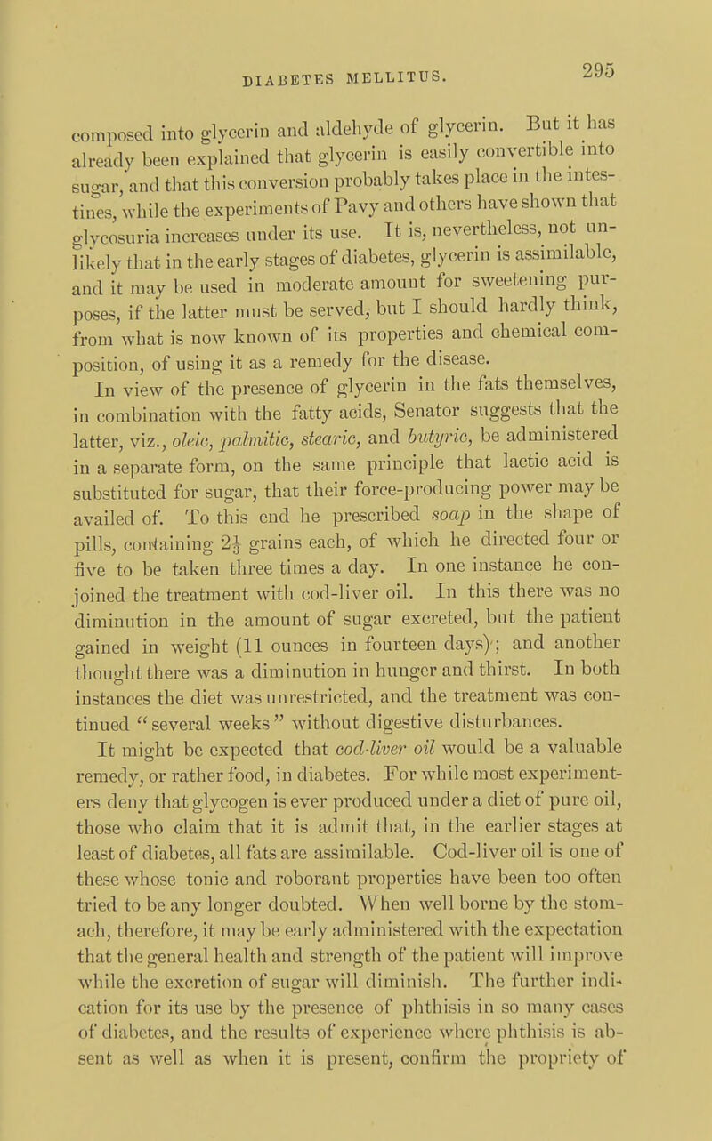composed into glycerin and aldehyde of glycerin. But it has already been explained that glycerin is easily convertible into suo-ar, and that this conversion probably takes place in the intes- tines, while the experiments of Pavy and others have shown that glycosuria increases under its use. It is, nevertheless, not un- likely that in the early stages of diabetes, glycerin is assimilable, and It may be used in moderate amount for sweetening pur- poses, if the latter must be served, but I should hardly think, from what is now known of its properties and chemical com- position, of using it as a remedy for the disease. In view of the presence of glycerin in the fats themselves, in combination with the fatty acids, Senator suggests that the latter, viz., oleic, palmitie, stearic, and butyric, be administered in a separate form, on the same principle that lactic acid is substituted for sugar, that their force-producing power may be availed of. To this end he prescribed soap in the shape of pills, containing 2J grains each, of which he directed four or five to be taken three times a day. In one instance he con- joined the treatment with cod-liver oil. In this there was no diminution in the amount of sugar excreted, but the patient gained in weight (11 ounces in fourteen days)-; and another thought there was a diminution in hunger and thirst. In both instances the diet was unrestricted, and the treatment was con- tinued several weeks without digestive disturbances. It might be expected that cod-liver oil would be a valuable remedy, or rather food, in diabetes. For while most experiment- ers deny that glycogen is ever produced under a diet of pure oil, those who claim that it is admit that, in the earlier stages at least of diabetes, all fats are assimilable. Cod-liver oil is one of these whose tonic and roborant properties have been too often tried to be any longer doubted. When well borne by the stom- ach, therefore, it maybe early administered with the expectation that the general health and strength of the patient will improve while the excretion of sugar will diminish. The further indi- cation for its use by the presence of phthisis in so many cases of diabetes, and the results of experience where phthisis is ab- sent as well as when it is present, confirm the propriety of