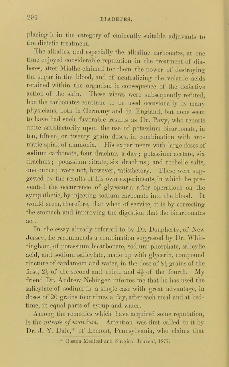 DIABETES. placing it in the category of eminently suitable adjuvants to the dietetic treatment. The alkalies, and especially the alkaline carbonates, a! one time enjoyed considerable reputation in the treatmenl of dia- betes, after Mialhe claimed for them the power of destroying the sugar in the blood, and of neutralizing the volatile acids retained within the organism in consequence of the defective action of the skin. These views were subsequently refuted, but the carbonates continue to be used occasionally by many physicians, both in Germany and in England, but none seem to have had such favorable results as Dr. Pavy, who reports quite satisfactorily upon the use of potassium bicarbonate, in ten, fifteen, or twenty grain doses, in combination with aro- matic spirit of ammonia. His experiments with large doses of sodium carbonate, four drachms a clay; potassium acetate, six drachms; potassium citrate, six drachms; and rochelle salts, one ounce; were not, however, satisfactory. These were sug- gested by the results of his own experiments, in which he pre- vented the occurrence of glycosuria after operations on the sympathetic, by injecting sodium carbonate into the blood. It would seem, therefore, that when of service, it is by correcting the stomach and improving the digestion that the bicarbonates act. In the essay already referred to by Dr. Dougherty, of Xew Jersey, he recommends a combination suggested by Dr. Whit- tingham, of potassium bicarbonate, sodium phosphate, salicylic acid, and sodium salicylate, made up with glycerin, compound tincture of cardamom and water, in the dose of 8^ grains of the first, of the second and third, and 4| of the fourth. My friend Dr. Andrew Nebinger informs me that he has used the salicylate of sodium in a single case with great advantage, in doses of 20 grains four times a day, after each meal and at bed- time, in equal parts of syrup and water. Among the remedies which have acquired some reputation, is the nUrate of uranium. Attention was first called to it by Dr. J. Y. Dale,* of Lemont, Pennsylvania, who claims that * Boston Medical and Surgical Journal, 1877.